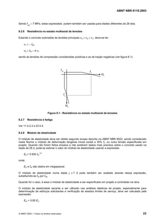 Licença de uso exclusivo para Petrobrás S/A
Cópia impressa pelo Sistema Target CENWeb
                                                                                   ABNT NBR 6118:2003



Sendo fckj ≥ 7 MPa, estas expressões podem também ser usadas para idades diferentes de 28 dias.

8.2.6   Resistência no estado multiaxial de tensões

Estando o concreto submetido às tensões principais σ3 ≥ σ2 ≥ σ1, deve-se ter:

     σ1 ≥ − fctk

     σ3 ≤ fck + 4 σ1

sendo as tensões de compressão consideradas positivas e as de tração negativas (ver figura 8.1).




                            Figura 8.1 - Resistência no estado multiaxial de tensões

8.2.7   Resistência à fadiga

Ver 11.4.2.3 e 23.5.4.

8.2.8   Módulo de elasticidade

O módulo de elasticidade deve ser obtido segundo ensaio descrito na ABNT NBR 8522, sendo considerado
nesta Norma o módulo de deformação tangente inicial cordal a 30% fc, ou outra tensão especificada em
projeto. Quando não forem feitos ensaios e não existirem dados mais precisos sobre o concreto usado na
idade de 28 d, pode-se estimar o valor do módulo de elasticidade usando a expressão:

     Eci = 5 600 fck1/2

onde:

     Eci e fck são dados em megapascal.

O módulo de elasticidade numa idade j ≥ 7 d pode também ser avaliado através dessa expressão,
substituindo-se fck por fckj.

Quando for o caso, é esse o módulo de elasticidade a ser especificado em projeto e controlado na obra.

O módulo de elasticidade secante a ser utilizado nas análises elásticas de projeto, especialmente para
determinação de esforços solicitantes e verificação de estados limites de serviço, deve ser calculado pela
expressão:

     Ecs = 0,85 Eci



© ABNT 2004 ─ Todos os direitos reservados                                                               23
 