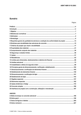 Licença de uso exclusivo para Petrobrás S/A
Cópia impressa pelo Sistema Target CENWeb
                                                                                                                                 ABNT NBR 6118:2003




Sumário
                                                                                                                                                              Página

Prefácio ..............................................................................................................................................................iv
Introdução .........................................................................................................................................................iv
1 Objetivo ...........................................................................................................................................................1
2 Referências normativas .................................................................................................................................1
3 Definições .......................................................................................................................................................4
4 Simbologia ......................................................................................................................................................6
5 Requisitos gerais de qualidade da estrutura e avaliação da conformidade do projeto .......................13
6 Diretrizes para durabilidade das estruturas de concreto .........................................................................15
7 Critérios de projeto que visam a durabilidade ..........................................................................................17
8 Propriedades dos materiais ........................................................................................................................21
9 Comportamento conjunto dos materiais ...................................................................................................30
10 Segurança e estados limites .....................................................................................................................50
11 Ações ...........................................................................................................................................................51
12 Resistências ................................................................................................................................................63
13 Limites para dimensões, deslocamentos e abertura de fissuras .........................................................66
14 Análise estrutural .......................................................................................................................................73
15 Instabilidade e efeitos de segunda ordem ...............................................................................................88
16 Princípios gerais de dimensionamento, verificação e detalhamento .................................................102
17 Dimensionamento e verificação de elementos lineares .......................................................................105
18 Detalhamento de elementos lineares .....................................................................................................130
19 Dimensionamento e verificação de lajes ...............................................................................................141
20 Detalhamento de lajes ..............................................................................................................................153
21 Regiões especiais ....................................................................................................................................157
22 Elementos especiais ................................................................................................................................162
23 Ações dinâmicas e fadiga .......................................................................................................................172
24 Concreto simples .....................................................................................................................................180
25 Interfaces do projeto com a construção, utilização e manutenção ....................................................187


ANEXOS
A Efeito do tempo no concreto estrutural ..................................................................................................189
B Índice geral .................................................................................................................................................198
C Índice de figuras e tabelas ........................................................................................................................205
D Índice remissivo .........................................................................................................................................207




© ABNT 2004 ─ Todos os direitos reservados                                                                                                                              i
 