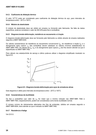 Licença de uso exclusivo para Petrobrás S/A
Cópia impressa pelo Sistema Target CENWeb
ABNT NBR 6118:2003



8.4.3   Coeficiente de dilatação térmica

O valor 10-5/°C pode ser considerado para coeficiente de dilatação térmica do aço, para intervalos de
temperatura entre – 20°C e 100°C.

8.4.4   Módulo de elasticidade

O módulo de elasticidade deve ser obtido em ensaios ou fornecido pelo fabricante. Na falta de dados
específicos, pode-se considerar o valor de 200 GPa para fios e cordoalhas.

8.4.5   Diagrama tensão-deformação, resistência ao escoamento e à tração

O diagrama tensão-deformação deve ser fornecido pelo fabricante ou obtido através de ensaios realizados
segundo a ABNT NBR 6349.

Os valores característicos da resistência ao escoamento convencional fpyk, da resistência à tração fptk e o
alongamento após ruptura εuk das cordoalhas devem satisfazer os valores mínimos estabelecidos na
ABNT NBR 7483. Os valores de fpyk, fptk e do alongamento após ruptura εuk dos fios devem atender ao que é
especificado na ABNT NBR 7482.

Para cálculo nos estados-limite de serviço e último pode-se utilizar o diagrama simplificado mostrado na
figura 8.5.




               Figura 8.5 - Diagrama tensão-deformação para aços de armaduras ativas

Este diagrama é válido para intervalos de temperatura entre – 20°C e 150°C.

8.4.6   Características de ductilidade

Os fios e cordoalhas cujo valor de εuk for maior que o mínimo indicado nas ABNT NBR 7482 e
ABNT NBR 7483, respectivamente, podem ser considerados como tendo ductilidade normal.

O número mínimo de dobramentos alternados dos fios de protensão, obtidos em ensaios segundo a
ABNT NBR 6004, deve atender ao que é indicado na ABNT NBR 7482.

8.4.7   Resistência à fadiga

Ver 23.5.5.




28                                                                     © ABNT 2004 ─ Todos os direitos reservados
 