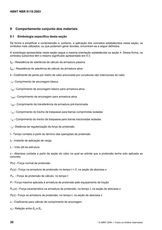 Licença de uso exclusivo para Petrobrás S/A
Cópia impressa pelo Sistema Target CENWeb
ABNT NBR 6118:2003




9     Comportamento conjunto dos materiais

9.1    Simbologia específica desta seção

De forma a simplificar a compreensão e, portanto, a aplicação dos conceitos estabelecidos nesta seção, os
símbolos mais utilizados, ou que poderiam gerar dúvidas, encontram-se a seguir definidos.

A simbologia apresentada nesta seção segue a mesma orientação estabelecida na seção 4. Dessa forma, os
símbolos subscritos têm o mesmo significado apresentado em 4.3.

fbd - Resistência de aderência de cálculo da armadura passiva

fbpd - Resistência de aderência de cálculo da armadura ativa

k - Coeficiente de perda por metro de cabo provocada por curvaturas não intencionais do cabo

l b - Comprimento de ancoragem básico

l bp - Comprimento de ancoragem básico para armadura ativa


l bpd - Comprimento de ancoragem para armadura ativa


l bpt - Comprimento de transferência da armadura pré-tracionada


l oc - Comprimento do trecho de traspasse para barras comprimidas isoladas

l ot - Comprimento do trecho de traspasse para barras tracionadas isoladas

l p - Distância de regularização da força de protensão


t - Tempo contado a partir do término das operações de protensão

t0 - Instante de aplicação de carga

t∞ - Vida útil da estrutura

x - Abscissa contada a partir da seção do cabo na qual se admite que a protensão tenha sido aplicada ao
concreto

P(x) - Força normal de protensão

P0(x) - Força na armadura de protensão no tempo t = 0, na seção de abscissa x

Pd,t - Força de protensão de cálculo, no tempo t

Pi - Força máxima aplicada à armadura de protensão pelo equipamento de tração

Pk,t(x) - Força característica na armadura de protensão, no tempo t, na seção de abscissa x

Pt(x) - Força na armadura de protensão, no tempo t, na seção de abscissa x

α - Coeficiente para cálculo de comprimento de ancoragem

αp - Relação entre Ep e Eci




30                                                                      © ABNT 2004 ─ Todos os direitos reservados
 