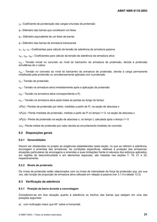Licença de uso exclusivo para Petrobrás S/A
 Cópia impressa pelo Sistema Target CENWeb
                                                                                     ABNT NBR 6118:2003



γp - Coeficiente de ponderação das cargas oriundas da protensão

φf - Diâmetro das barras que constituem um feixe

φn - Diâmetro equivalente de um feixe de barras

φt - Diâmetro das barras de armadura transversal

η1, η2, η3 - Coeficientes para cálculo da tensão de aderência da armadura passiva

ηp1, ηp2, ηp3 - Coeficientes para cálculo da tensão de aderência da armadura ativa

σcp - Tensão inicial no concreto ao nível do baricentro da armadura de protensão, devida à protensão
simultânea de n cabos

σcg - Tensão no concreto ao nível do baricentro da armadura de protensão, devida à carga permanente
mobilizada pela protensão ou simultaneamente aplicada com a protensão

σp - Tensão de protensão

σpi - Tensão na armadura ativa imediatamente após a aplicação da protensão

σp0 - Tensão na armadura ativa correspondente a P0

σp∞ - Tensão na armadura ativa após todas as perdas ao longo do tempo

∆P(x) - Perdas de protensão por atrito, medidas a partir de Pi, na seção de abscissa x

∆P0(x) - Perda imediata de protensão, medida a partir de Pi no tempo t = 0, na seção de abscissa x

∆Pt(x) - Perda de protensão na seção de abscissa x, no tempo t, calculada após o tempo t = 0

∆σp - Perda média de protensão por cabo devida ao encurtamento imediato do concreto

9.2     Disposições gerais

9.2.1    Generalidades

Devem ser obedecidas no projeto as exigências estabelecidas nesta seção, no que se referem a aderência,
ancoragem e emendas das armaduras. As condições específicas, relativas à proteção das armaduras,
situações particulares de ancoragens e emendas e suas limitações frente à natureza dos esforços aplicados,
em regiões de descontinuidade e em elementos especiais, são tratadas nas seções 7, 18, 21 e 22,
respectivamente.

9.2.2    Níveis de protensão

Os níveis de protensão estão relacionados com os níveis de intensidade da força de protensão que, por sua
vez, são função da proporção de armadura ativa utilizada em relação à passiva (ver 3.1.4 e tabela 13.3).

9.3     Verificação da aderência

9.3.1    Posição da barra durante a concretagem

Consideram-se em boa situação quanto à aderência os trechos das barras que estejam em uma das
posições seguintes:

a) com inclinação maior que 45° sobre a horizontal;


© ABNT 2004 ─ Todos os direitos reservados                                                             31
 