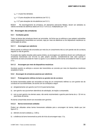 Licença de uso exclusivo para Petrobrás S/A
Cópia impressa pelo Sistema Target CENWeb

                                                                                   ABNT NBR 6118:2003



      ηp1 = 1,4 para fios dentados;

      ηp2 = 1,0 para situações de boa aderência (ver 9.3.1);

      ηp2 = 0,7 para situações de má aderência (ver 9.3.1).

9.3.2.3      No escorregamento da armadura, em elementos estruturais fletidos, devem ser adotados os
valores da tensão de aderência dados em 9.3.2.1 e 9.3.2.2, multiplicados por 1,75.

9.4     Ancoragem das armaduras

9.4.1     Condições gerais

Todas as barras das armaduras devem ser ancoradas de forma que os esforços a que estejam submetidas
sejam integralmente transmitidos ao concreto, seja por meio de aderência ou de dispositivos mecânicos ou
combinação de ambos.

9.4.1.1     Ancoragem por aderência

Dá-se quando os esforços são ancorados por meio de um comprimento reto ou com grande raio de curvatura,
seguido ou não de gancho.

À exceção das regiões situadas sobre apoios diretos, as ancoragens por aderência devem ser confinadas por
armaduras transversais (ver 9.4.2.6) ou pelo próprio concreto, considerando-se este caso quando o
cobrimento da barra ancorada for maior ou igual a 3 φ e a distância entre barras ancoradas for maior ou igual
a 3 φ.

9.4.1.2     Ancoragem por meio de dispositivos mecânicos

Acontece quando os esforços a ancorar são transmitidos ao concreto por meio de dispositivos mecânicos
acoplados à barra.

9.4.2     Ancoragem de armaduras passivas por aderência

9.4.2.1     Prolongamento retilíneo da barra ou grande raio de curvatura

As barras tracionadas podem ser ancoradas ao longo de um comprimento retilíneo ou com grande raio de
curvatura em sua extremidade, de acordo com as condições a seguir:

a) obrigatoriamente com gancho (ver 9.4.2.3) para barras lisas;

b) sem gancho nas que tenham alternância de solicitação, de tração e compressão;

c) com ou sem gancho nos demais casos, não sendo recomendado o gancho para barras de φ > 32 mm ou
   para feixes de barras.

As barras comprimidas devem ser ancoradas sem ganchos.

9.4.2.2     Barras transversais soldadas

Podem ser utilizadas várias barras transversais soldadas para a ancoragem de barras, desde que (ver
figura 9.1):

a) diâmetro da barra soldada φt ≥ 0,60 φ;

b) a distância da barra transversal ao ponto de início da ancoragem seja ≥ 5 φ;




© ABNT 2004 ─ Todos os direitos reservados                                                                33
 