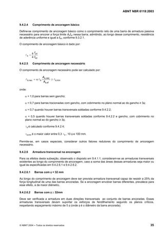 Licença de uso exclusivo para Petrobrás S/A
Cópia impressa pelo Sistema Target CENWeb

                                                                                  ABNT NBR 6118:2003



9.4.2.4     Comprimento de ancoragem básico

Define-se comprimento de ancoragem básico como o comprimento reto de uma barra de armadura passiva
necessário para ancorar a força limite Asfyd nessa barra, admitindo, ao longo desse comprimento, resistência
de aderência uniforme e igual a fbd, conforme 9.3.2.1.

O comprimento de ancoragem básico é dado por:


            φ f yd
     lb =
            4 fbd

9.4.2.5     Comprimento de ancoragem necessário

O comprimento de ancoragem necessário pode ser calculado por:

                       As,calc
     l b,nec = α l b             ≥ l b,min
                       As,ef

onde:

     α = 1,0 para barras sem gancho;

     α = 0,7 para barras tracionadas com gancho, com cobrimento no plano normal ao do gancho ≥ 3φ;

     α = 0,7 quando houver barras transversais soldadas conforme 9.4.2.2;

     α = 0,5 quando houver barras transversais soldadas conforme 9.4.2.2 e gancho, com cobrimento no
     plano normal ao do gancho ≥ 3φ;

     l b é calculado conforme 9.4.2.4;

     l b,min é o maior valor entre 0,3 l b , 10 φ e 100 mm.


Permite-se, em casos especiais, considerar outros fatores redutores do comprimento de ancoragem
necessário.

9.4.2.6     Armadura transversal na ancoragem

Para os efeitos desta subseção, observado o disposto em 9.4.1.1, consideram-se as armaduras transversais
existentes ao longo do comprimento de ancoragem, caso a soma das áreas dessas armaduras seja maior ou
igual às especificadas em 9.4.2.6.1 e 9.4.2.6.2.

9.4.2.6.1     Barras com φ < 32 mm

Ao longo do comprimento de ancoragem deve ser prevista armadura transversal capaz de resistir a 25% da
força longitudinal de uma das barras ancoradas. Se a ancoragem envolver barras diferentes, prevalece para
esse efeito, a de maior diâmetro.

9.4.2.6.2     Barras com φ ≥ 32mm

Deve ser verificada a armadura em duas direções transversais ao conjunto de barras ancoradas. Essas
armaduras transversais devem suportar os esforços de fendilhamento segundo os planos críticos,
respeitando espaçamento máximo de 5 φ (onde φ é o diâmetro da barra ancorada).




© ABNT 2004 ─ Todos os direitos reservados                                                               35
 
