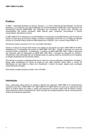Licença de uso exclusivo para Petrobrás S/A
 Cópia impressa pelo Sistema Target CENWeb
ABNT NBR 6118:2003




Prefácio
A ABNT - Associação Brasileira de Normas Técnicas - é o Fórum Nacional de Normalização. As Normas
Brasileiras, cujo conteúdo é de responsabilidade dos Comitês Brasileiros (ABNT/CB) e dos Organismos de
Normalização Setorial (ABNT/ONS), são elaboradas por Comissões de Estudo (CE), formadas por
representantes dos setores envolvidos, delas fazendo parte: produtores, consumidores e neutros
(universidades, laboratórios e outros).

A ABNT NBR 6118 foi elaborada no Comitê Brasileiro de Construção Civil (ABNT/CB-02), pela Comissão de
Estudo de Estruturas de Concreto Simples, Armado e Protendido (CE-02:124.15). O Projeto de Revisão
circulou em Consulta Pública conforme Edital Especial de 31/08/2001, com o número Projeto NBR 6118.

Esta Norma contém os anexos A, B, C e D, de caráter informativo.

Devido à mudança de escopo desta Norma com relação ao documento de origem (ABNT NBR 6118:1980),
estabeleceu-se a necessidade de revisão da ABNT NBR 7187:1987 - Projeto e execução de pontes de
concreto armado e protendido – Procedimento - e também da ABNT NBR 8681:1984 - Ações e segurança
nas estruturas, além da elaboração da ABNT NBR 14931:2003 - Execução de estruturas de concreto -
Procedimento. Esta informação tem por finalidade alertar os usuários quanto à conveniência de consultarem
as edições atualizadas dos documentos citados.

Para facilitar a consulta e a aplicação desta Norma, tendo em vista sua extensão e abrangência, as tabelas e
figuras estão identificadas em função da seção em que estão inseridas. Dessa forma, o número de
identificação de cada tabela ou figura tem inicialmente o número da seção, seguido pela numeração
seqüencial dentro da seção.

Esta Versão corrigida incorpora a errata 1 de 31.03.2004.




Introdução
Para a elaboração desta Norma foi mantida a filosofia das anteriores: ABNT NBR 6118 (historicamente
conhecida como NB-1), ABNT NBR 7197, ABNT NBR 6119 e ABNT NB-49, de modo que a esta Norma cabe
definir os critérios gerais que regem o projeto das estruturas de concreto, sejam elas de edifícios, pontes,
obras hidráulicas, portos ou aeroportos etc. Assim, ela deve ser complementada por outras normas que fixem
critérios para estruturas específicas.




ii                                                                     © ABNT 2004 ─ Todos os direitos reservados
 