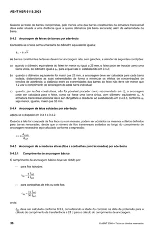 Licença de uso exclusivo para Petrobrás S/A
Cópia impressa pelo Sistema Target CENWeb
ABNT NBR 6118:2003



Quando se tratar de barras comprimidas, pelo menos uma das barras constituintes da armadura transversal
deve estar situada a uma distância igual a quatro diâmetros (da barra ancorada) além da extremidade da
barra.

9.4.3     Ancoragem de feixes de barras por aderência

Considera-se o feixe como uma barra de diâmetro equivalente igual a:

     φn = φ f   n

As barras constituintes de feixes devem ter ancoragem reta, sem ganchos, e atender às seguintes condições:

a) quando o diâmetro equivalente do feixe for menor ou igual a 25 mm, o feixe pode ser tratado como uma
   barra única, de diâmetro igual a φn, para a qual vale o estabelecido em 9.4.2;

b)   quando o diâmetro equivalente for maior que 25 mm, a ancoragem deve ser calculada para cada barra
     isolada, distanciando as suas extremidades de forma a minimizar os efeitos de concentrações de
     tensões de aderência; a distância entre as extremidades das barras do feixe não deve ser menor que
     1,2 vez o comprimento de ancoragem de cada barra individual;

c)   quando, por razões construtivas, não for possível proceder como recomendado em b), a ancoragem
     pode ser calculada para o feixe, como se fosse uma barra única, com diâmetro equivalente φn. A
     armadura transversal adicional deve ser obrigatória e obedecer ao estabelecido em 9.4.2.6, conforme φn
     seja menor, igual ou maior que 32 mm.

9.4.4     Ancoragem de telas soldadas por aderência

Aplica-se o disposto em 9.3.1 a 9.4.2.

Quando a tela for composta de fios lisos ou com mossas, podem ser adotados os mesmos critérios definidos
para barras nervuradas, desde que o número de fios transversais soldados ao longo do comprimento de
ancoragem necessário seja calculado conforme a expressão:

            As,calc
     n≥4
             As,ef


9.4.5     Ancoragem de armaduras ativas (fios e cordoalhas pré-tracionadas) por aderência

9.4.5.1     Comprimento de ancoragem básico

O comprimento de ancoragem básico deve ser obtido por:

     ⎯     para fios isolados:

                     φ fpyd
           l bp =
                     4 fbpd


     ⎯     para cordoalhas de três ou sete fios:

                     7φ fpyd
           l bp =
                     36 fbpd


onde:

     fbpd deve ser calculado conforme 9.3.2, considerando a idade do concreto na data de protensão para o
     cálculo do comprimento de transferência e 28 d para o cálculo do comprimento de ancoragem.


36                                                                     © ABNT 2004 ─ Todos os direitos reservados
 