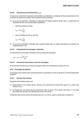 Licença de uso exclusivo para Petrobrás S/A
Cópia impressa pelo Sistema Target CENWeb
                                                                                    ABNT NBR 6118:2003



9.4.5.2      Comprimento de transferência ( l bpt )

O cálculo do comprimento necessário para transferir, por aderência, a totalidade da força de protensão ao fio,
no interior da massa de concreto, deve simultaneamente considerar:

a) se no ato da protensão, a liberação do dispositivo de tração é gradual. Nesse caso, o comprimento de
   transferência deve ser calculado pelas expressões:

     ⎯     para fios dentados ou lisos:

                             σpi
          l bpt = 0,7l bp
                            fpyd


     ⎯     para cordoalhas de três ou sete fios:

                             σpi
          l bpt = 0,5l bp
                            fpyd

b)   se no ato da protensão a liberação não é gradual. Nesse caso os valores calculados em a) devem ser
     multiplicados por 1,25.

9.4.5.3      Comprimento de ancoragem necessário

O comprimento de ancoragem necessário deve ser dado pela expressão:

                            fpyd − σp∞
     l bpd = l bpt + l bp
                               fpyd


9.4.5.4      Armaduras transversais na zona de ancoragem

As armaduras transversais na zona de ancoragem podem ser calculadas de acordo com 21.2.

9.4.6     Ancoragem de estribos

A ancoragem dos estribos deve necessariamente ser garantida por meio de ganchos ou barras longitudinais
soldadas.

9.4.6.1      Ganchos dos estribos

Os ganchos dos estribos podem ser:

a) semicirculares ou em ângulo de 45° (interno), com ponta reta de comprimento igual a 5 φt, porém não
   inferior a 5 cm;

b) em ângulo reto, com ponta reta de comprimento maior ou igual a 10 φt, porém não inferior a 7 cm (este
   tipo de gancho não deve ser utilizado para barras e fios lisos).

O diâmetro interno da curvatura dos estribos deve ser, no mínimo, igual ao índice dado na tabela 9.2.




© ABNT 2004 ─ Todos os direitos reservados                                                                 37
 