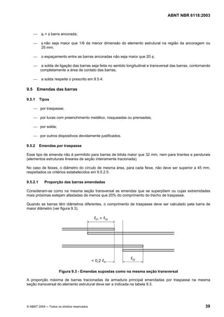 Licença de uso exclusivo para Petrobrás S/A
Cópia impressa pelo Sistema Target CENWeb

                                                                                        ABNT NBR 6118:2003



       ⎯    φt = φ barra ancorada;

       ⎯    φ não seja maior que 1/6 da menor dimensão do elemento estrutural na região da ancoragem ou
            25 mm;

       ⎯    o espaçamento entre as barras ancoradas não seja maior que 20 φ;

       ⎯    a solda de ligação das barras seja feita no sentido longitudinal e transversal das barras, contornando
           completamente a área de contato das barras;

       ⎯    a solda respeite o prescrito em 9.5.4.

 9.5     Emendas das barras

 9.5.1     Tipos

       ⎯ por traspasse;

       ⎯ por luvas com preenchimento metálico, rosqueadas ou prensadas;

       ⎯ por solda;

       ⎯ por outros dispositivos devidamente justificados.

 9.5.2     Emendas por traspasse

 Esse tipo de emenda não é permitido para barras de bitola maior que 32 mm, nem para tirantes e pendurais
 (elementos estruturais lineares de seção inteiramente tracionada).

 No caso de feixes, o diâmetro do círculo de mesma área, para cada feixe, não deve ser superior a 45 mm,
 respeitados os critérios estabelecidos em 9.5.2.5.

 9.5.2.1     Proporção das barras emendadas

 Consideram-se como na mesma seção transversal as emendas que se superpõem ou cujas extremidades
 mais próximas estejam afastadas de menos que 20% do comprimento do trecho de traspasse.

 Quando as barras têm diâmetros diferentes, o comprimento de traspasse deve ser calculado pela barra de
 maior diâmetro (ver figura 9.3).




                       Figura 9.3 - Emendas supostas como na mesma seção transversal

 A proporção máxima de barras tracionadas da armadura principal emendadas por traspasse na mesma
 seção transversal do elemento estrutural deve ser a indicada na tabela 9.3.




 © ABNT 2004 ─ Todos os direitos reservados                                                                    39
 