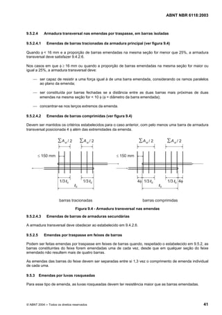 Licença de uso exclusivo para Petrobrás S/A
Cópia impressa pelo Sistema Target CENWeb
                                                                                 ABNT NBR 6118:2003



9.5.2.4     Armadura transversal nas emendas por traspasse, em barras isoladas

9.5.2.4.1    Emendas de barras tracionadas da armadura principal (ver figura 9.4)

Quando φ < 16 mm e a proporção de barras emendadas na mesma seção for menor que 25%, a armadura
transversal deve satisfazer 9.4.2.6.

Nos casos em que φ ≥ 16 mm ou quando a proporção de barras emendadas na mesma seção for maior ou
igual a 25%, a armadura transversal deve:

    ⎯ ser capaz de resistir a uma força igual à de uma barra emendada, considerando os ramos paralelos
      ao plano da emenda;

    ⎯ ser constituída por barras fechadas se a distância entre as duas barras mais próximas de duas
      emendas na mesma seção for < 10 φ (φ = diâmetro da barra emendada);

    ⎯ concentrar-se nos terços extremos da emenda.

9.5.2.4.2    Emendas de barras comprimidas (ver figura 9.4)

Devem ser mantidos os critérios estabelecidos para o caso anterior, com pelo menos uma barra de armadura
transversal posicionada 4 φ além das extremidades da emenda.




                                 Figura 9.4 - Armadura transversal nas emendas

9.5.2.4.3    Emendas de barras de armaduras secundárias

A armadura transversal deve obedecer ao estabelecido em 9.4.2.6.

9.5.2.5     Emendas por traspasse em feixes de barras

Podem ser feitas emendas por traspasse em feixes de barras quando, respeitado o estabelecido em 9.5.2, as
barras constituintes do feixe forem emendadas uma de cada vez, desde que em qualquer seção do feixe
emendado não resultem mais de quatro barras.

As emendas das barras do feixe devem ser separadas entre si 1,3 vez o comprimento de emenda individual
de cada uma.

9.5.3     Emendas por luvas rosqueadas

Para esse tipo de emenda, as luvas rosqueadas devem ter resistência maior que as barras emendadas.




© ABNT 2004 ─ Todos os direitos reservados                                                            41
 