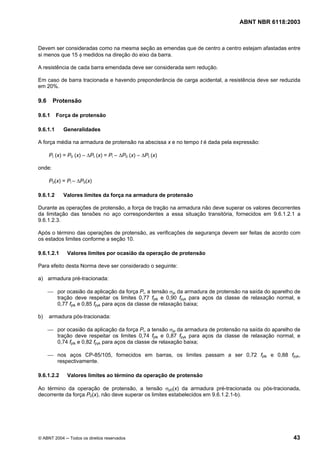 Licença de uso exclusivo para Petrobrás S/A
Cópia impressa pelo Sistema Target CENWeb
                                                                                  ABNT NBR 6118:2003



Devem ser consideradas como na mesma seção as emendas que de centro a centro estejam afastadas entre
si menos que 15 φ medidos na direção do eixo da barra.

A resistência de cada barra emendada deve ser considerada sem redução.

Em caso de barra tracionada e havendo preponderância de carga acidental, a resistência deve ser reduzida
em 20%.

9.6     Protensão

9.6.1     Força de protensão

9.6.1.1     Generalidades

A força média na armadura de protensão na abscissa x e no tempo t é dada pela expressão:

      Pt (x) = P0 (x) – ∆Pt (x) = Pi – ∆P0 (x) – ∆Pt (x)

onde:

      P0(x) = Pi – ∆P0(x)

9.6.1.2     Valores limites da força na armadura de protensão

Durante as operações de protensão, a força de tração na armadura não deve superar os valores decorrentes
da limitação das tensões no aço correspondentes a essa situação transitória, fornecidos em 9.6.1.2.1 a
9.6.1.2.3.

Após o término das operações de protensão, as verificações de segurança devem ser feitas de acordo com
os estados limites conforme a seção 10.

9.6.1.2.1     Valores limites por ocasião da operação de protensão

Para efeito desta Norma deve ser considerado o seguinte:

a) armadura pré-tracionada:

      ⎯ por ocasião da aplicação da força Pi, a tensão σpi da armadura de protensão na saída do aparelho de
        tração deve respeitar os limites 0,77 fptk e 0,90 fpyk para aços da classe de relaxação normal, e
        0,77 fptk e 0,85 fpyk para aços da classe de relaxação baixa;

b)    armadura pós-tracionada:

      ⎯ por ocasião da aplicação da força Pi, a tensão σpi da armadura de protensão na saída do aparelho de
        tração deve respeitar os limites 0,74 fptk e 0,87 fpyk para aços da classe de relaxação normal, e
        0,74 fptk e 0,82 fpyk para aços da classe de relaxação baixa;

      ⎯ nos aços CP-85/105, fornecidos em barras, os limites passam a ser 0,72 fptk e 0,88 fpyk,
        respectivamente.

9.6.1.2.2     Valores limites ao término da operação de protensão

Ao término da operação de protensão, a tensão σp0(x) da armadura pré-tracionada ou pós-tracionada,
decorrente da força P0(x), não deve superar os limites estabelecidos em 9.6.1.2.1-b).




© ABNT 2004 ─ Todos os direitos reservados                                                              43
 