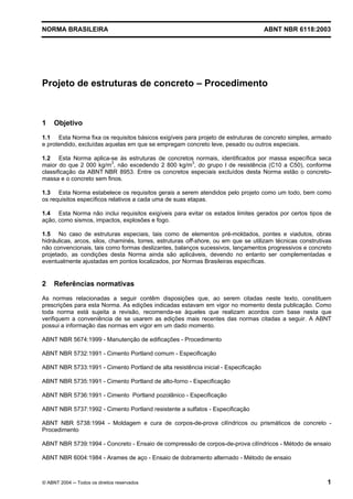Licença de uso exclusivo para Petrobrás S/A
Cópia impressa pelo Sistema Target CENWeb

NORMA BRASILEIRA                                                                    ABNT NBR 6118:2003




Projeto de estruturas de concreto – Procedimento



1    Objetivo
1.1 Esta Norma fixa os requisitos básicos exigíveis para projeto de estruturas de concreto simples, armado
e protendido, excluídas aquelas em que se empregam concreto leve, pesado ou outros especiais.

1.2 Esta Norma aplica-se às estruturas de concretos normais, identificados por massa específica seca
maior do que 2 000 kg/m3, não excedendo 2 800 kg/m3, do grupo I de resistência (C10 a C50), conforme
classificação da ABNT NBR 8953. Entre os concretos especiais excluídos desta Norma estão o concreto-
massa e o concreto sem finos.

1.3 Esta Norma estabelece os requisitos gerais a serem atendidos pelo projeto como um todo, bem como
os requisitos específicos relativos a cada uma de suas etapas.

1.4 Esta Norma não inclui requisitos exigíveis para evitar os estados limites gerados por certos tipos de
ação, como sismos, impactos, explosões e fogo.

1.5 No caso de estruturas especiais, tais como de elementos pré-moldados, pontes e viadutos, obras
hidráulicas, arcos, silos, chaminés, torres, estruturas off-shore, ou em que se utilizam técnicas construtivas
não convencionais, tais como formas deslizantes, balanços sucessivos, lançamentos progressivos e concreto
projetado, as condições desta Norma ainda são aplicáveis, devendo no entanto ser complementadas e
eventualmente ajustadas em pontos localizados, por Normas Brasileiras específicas.


2    Referências normativas
As normas relacionadas a seguir contêm disposições que, ao serem citadas neste texto, constituem
prescrições para esta Norma. As edições indicadas estavam em vigor no momento desta publicação. Como
toda norma está sujeita a revisão, recomenda-se àqueles que realizam acordos com base nesta que
verifiquem a conveniência de se usarem as edições mais recentes das normas citadas a seguir. A ABNT
possui a informação das normas em vigor em um dado momento.

ABNT NBR 5674:1999 - Manutenção de edificações - Procedimento

ABNT NBR 5732:1991 - Cimento Portland comum - Especificação

ABNT NBR 5733:1991 - Cimento Portland de alta resistência inicial - Especificação

ABNT NBR 5735:1991 - Cimento Portland de alto-forno - Especificação

ABNT NBR 5736:1991 - Cimento Portland pozolânico - Especificação

ABNT NBR 5737:1992 - Cimento Portland resistente a sulfatos - Especificação

ABNT NBR 5738:1994 - Moldagem e cura de corpos-de-prova cilíndricos ou prismáticos de concreto -
Procedimento

ABNT NBR 5739:1994 - Concreto - Ensaio de compressão de corpos-de-prova cilíndricos - Método de ensaio

ABNT NBR 6004:1984 - Arames de aço - Ensaio de dobramento alternado - Método de ensaio



© ABNT 2004 ─ Todos os direitos reservados                                                                  1
 