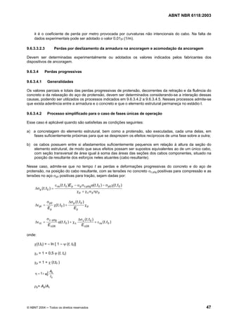 Licença de uso exclusivo para Petrobrás S/A
Cópia impressa pelo Sistema Target CENWeb
                                                                                            ABNT NBR 6118:2003



     k é o coeficiente de perda por metro provocada por curvaturas não intencionais do cabo. Na falta de
     dados experimentais pode ser adotado o valor 0,01µ (1/m).

9.6.3.3.2.3              Perdas por deslizamento da armadura na ancoragem e acomodação da ancoragem

Devem ser determinadas experimentalmente ou adotados os valores indicados pelos fabricantes dos
dispositivos de ancoragem.

9.6.3.4      Perdas progressivas

9.6.3.4.1       Generalidades

Os valores parciais e totais das perdas progressivas de protensão, decorrentes da retração e da fluência do
concreto e da relaxação do aço de protensão, devem ser determinados considerando-se a interação dessas
causas, podendo ser utilizados os processos indicados em 9.6.3.4.2 a 9.6.3.4.5. Nesses processos admite-se
que exista aderência entre a armadura e o concreto e que o elemento estrutural permaneça no estádio I.

9.6.3.4.2       Processo simplificado para o caso de fases únicas de operação

Esse caso é aplicável quando são satisfeitas as condições seguintes:

a) a concretagem do elemento estrutural, bem como a protensão, são executadas, cada uma delas, em
   fases suficientemente próximas para que se desprezem os efeitos recíprocos de uma fase sobre a outra;

b) os cabos possuem entre si afastamentos suficientemente pequenos em relação à altura da seção do
   elemento estrutural, de modo que seus efeitos possam ser supostos equivalentes ao de um único cabo,
   com seção transversal de área igual à soma das áreas das seções dos cabos componentes, situado na
   posição da resultante dos esforços neles atuantes (cabo resultante).

Nesse caso, admite-se que no tempo t as perdas e deformações progressivas do concreto e do aço de
protensão, na posição do cabo resultante, com as tensões no concreto σc,p0g positivas para compressão e as
tensões no aço σp0 positivas para tração, sejam dadas por:

                          ε cs (t , t 0 )E p − α p σ c,p0g ϕ(t , t 0 ) − σ p0 χ(t , t 0 )
     ∆σ p (t , t 0 ) =
                                                χ p + χ c α p ηρ p

               σ p0                     ∆σ p (t , t 0 )
     ∆ε pt =             χ(t, t 0 ) +                     χp
                Ep                           Ep

               σ c , p0g                          ∆σ c (t , t 0 )
     ∆ε ct =                ϕ(t , t 0 ) + χ c                     + ε cs (t , t 0 )
                E ci28                              E ci28

onde:

     χ(t,t0) = – ln [ 1 – ψ (t, t0)]

     χc = 1 + 0,5 ϕ (t, to)

     χp = 1 + χ (t,t0 )

              2   Ac
     η = 1 + ep
                  Ic

     ρp= Ap/Ac




© ABNT 2004 ─ Todos os direitos reservados                                                                 47
 