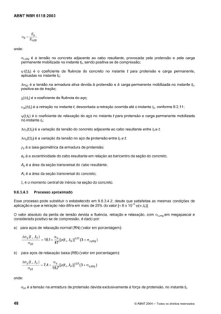 Licença de uso exclusivo para Petrobrás S/A
Cópia impressa pelo Sistema Target CENWeb
ABNT NBR 6118:2003



             Ep
     αp =
            Eci28

onde:

     σc,p0g é a tensão no concreto adjacente ao cabo resultante, provocada pela protensão e pela carga
     permanente mobilizada no instante t0, sendo positiva se de compressão;

     ϕ (t,t0) é o coeficiente de fluência do concreto no instante t para protensão e carga permanente,
     aplicadas no instante t0;

     ∆σp0 é a tensão na armadura ativa devida à protensão e à carga permanente mobilizada no instante t0,
     positiva se de tração;

     χ(t,t0) é o coeficiente de fluência do aço;

     εcs(t,t0) é a retração no instante t, descontada a retração ocorrida até o instante t0, conforme 8.2.11;

     ψ(t,t0) é o coeficiente de relaxação do aço no instante t para protensão e carga permanente mobilizada
     no instante t0;

     ∆σc(t,t0) é a variação da tensão do concreto adjacente ao cabo resultante entre t0 e t;

     ∆σp(t,t0) é a variação da tensão no aço de protensão entre t0 e t;

     ρp é a taxa geométrica da armadura de protensão;

     ep é a excentricidade do cabo resultante em relação ao baricentro da seção do concreto;

     Ap é a área da seção transversal do cabo resultante;

     Ac é a área da seção transversal do concreto;

     Ic é o momento central de inércia na seção do concreto.

9.6.3.4.3        Processo aproximado

Esse processo pode substituir o estabelecido em 9.6.3.4.2, desde que satisfeitas as mesmas condições de
aplicação e que a retração não difira em mais de 25% do valor [– 8 x 10–5 ϕ(∞,t0)].

O valor absoluto da perda de tensão devida a fluência, retração e relaxação, com σc,p0g em megapascal e
considerado positivo se de compressão, é dado por:

a) para aços de relaxação normal (RN) (valor em porcentagem):

     ∆σ p (t ∞ , t 0 )              αp
                         = 18,1 +         [ϕ(t ∞ , t 0 )]1,57 (3 + σ c,p0g )
          σ p0                      47

b)   para aços de relaxação baixa (RB) (valor em porcentagem):

     ∆σ p (t ∞ , t 0 )              αp
                         = 7,4 +          [ϕ(t ∞ , t 0 )]1,07 (3 + σ c,p0g )
          σ p0                     18,7

onde:

     σp0 é a tensão na armadura de protensão devida exclusivamente à força de protensão, no instante t0.



48                                                                             © ABNT 2004 ─ Todos os direitos reservados
 