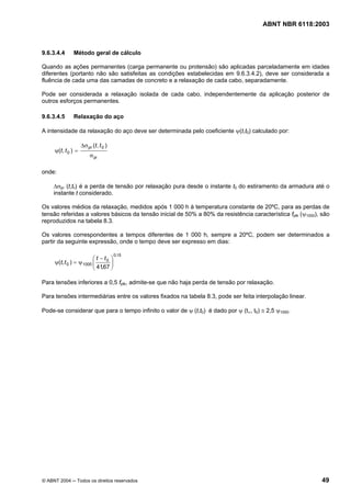 Licença de uso exclusivo para Petrobrás S/A
Cópia impressa pelo Sistema Target CENWeb
                                                                                        ABNT NBR 6118:2003



9.6.3.4.4      Método geral de cálculo

Quando as ações permanentes (carga permanente ou protensão) são aplicadas parceladamente em idades
diferentes (portanto não são satisfeitas as condições estabelecidas em 9.6.3.4.2), deve ser considerada a
fluência de cada uma das camadas de concreto e a relaxação de cada cabo, separadamente.

Pode ser considerada a relaxação isolada de cada cabo, independentemente da aplicação posterior de
outros esforços permanentes.

9.6.3.4.5      Relaxação do aço

A intensidade da relaxação do aço deve ser determinada pelo coeficiente ψ(t,t0) calculado por:

                     ∆σ pr (t , t 0 )
     ψ(t , t 0 ) =
                          σ pi

onde:

     ∆σpr (t,t0) é a perda de tensão por relaxação pura desde o instante t0 do estiramento da armadura até o
     instante t considerado.

Os valores médios da relaxação, medidos após 1 000 h à temperatura constante de 20ºC, para as perdas de
tensão referidas a valores básicos da tensão inicial de 50% a 80% da resistência característica fptk (ψ1000), são
reproduzidos na tabela 8.3.

Os valores correspondentes a tempos diferentes de 1 000 h, sempre a 20ºC, podem ser determinados a
partir da seguinte expressão, onde o tempo deve ser expresso em dias:

                                        0,15
                         ⎛ t − t0 ⎞
                         ⎜ 41,67 ⎟
     ψ(t, t 0 ) = ψ 1000 ⎜        ⎟
                         ⎝        ⎠

Para tensões inferiores a 0,5 fptk, admite-se que não haja perda de tensão por relaxação.

Para tensões intermediárias entre os valores fixados na tabela 8.3, pode ser feita interpolação linear.

Pode-se considerar que para o tempo infinito o valor de ψ (t,t0) é dado por ψ (t∞, t0) ≅ 2,5 ψ1000.




© ABNT 2004 ─ Todos os direitos reservados                                                                    49
 