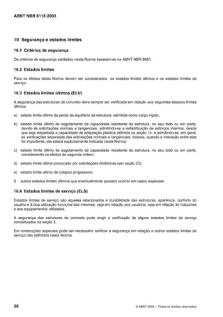 Licença de uso exclusivo para Petrobrás S/A
Cópia impressa pelo Sistema Target CENWeb
ABNT NBR 6118:2003




10 Segurança e estados limites

10.1 Critérios de segurança

Os critérios de segurança adotados nesta Norma baseiam-se na ABNT NBR 8681.

10.2 Estados limites

Para os efeitos desta Norma devem ser considerados os estados limites últimos e os estados limites de
serviço.

10.3 Estados limites últimos (ELU)

A segurança das estruturas de concreto deve sempre ser verificada em relação aos seguintes estados limites
últimos:

a) estado limite último da perda do equilíbrio da estrutura, admitida como corpo rígido;

b) estado limite último de esgotamento da capacidade resistente da estrutura, no seu todo ou em parte,
   devido às solicitações normais e tangenciais, admitindo-se a redistribuição de esforços internos, desde
   que seja respeitada a capacidade de adaptação plástica definida na seção 14, e admitindo-se, em geral,
   as verificações separadas das solicitações normais e tangenciais; todavia, quando a interação entre elas
   for importante, ela estará explicitamente indicada nesta Norma;

c) estado limite último de esgotamento da capacidade resistente da estrutura, no seu todo ou em parte,
   considerando os efeitos de segunda ordem;

d) estado limite último provocado por solicitações dinâmicas (ver seção 23);

e) estado limite último de colapso progressivo;

f)   outros estados limites últimos que eventualmente possam ocorrer em casos especiais.

10.4 Estados limites de serviço (ELS)

Estados limites de serviço são aqueles relacionados à durabilidade das estruturas, aparência, conforto do
usuário e à boa utilização funcional das mesmas, seja em relação aos usuários, seja em relação às máquinas
e aos equipamentos utilizados.

A segurança das estruturas de concreto pode exigir a verificação de alguns estados limites de serviço
conceituados na seção 3.

Em construções especiais pode ser necessário verificar a segurança em relação a outros estados limites de
serviço não definidos nesta Norma.




50                                                                       © ABNT 2004 ─ Todos os direitos reservados
 