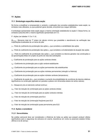 Licença de uso exclusivo para Petrobrás S/A
Cópia impressa pelo Sistema Target CENWeb
                                                                                    ABNT NBR 6118:2003




11 Ações

11.1 Simbologia específica desta seção

De forma a simplificar a compreensão e, portanto, a aplicação dos conceitos estabelecidos nesta seção, os
símbolos mais utilizados, ou que poderiam gerar dúvidas, encontram-se a seguir definidos.

A simbologia apresentada nesta seção segue a mesma orientação estabelecida na seção 4. Dessa forma, os
símbolos subscritos têm o mesmo significado apresentado em 4.3.

F - Ações (ver tabelas 11.3 e 11.4)

M1d,min - Momento total de 1a ordem de cálculo mínimo que possibilita o atendimento da verificação das
imperfeições localizadas de um lance de pilar

γf1 - Parte do coeficiente de ponderação das ações γf, que considera a variabilidade das ações

γf2 - Parte do coeficiente de ponderação das ações γf, que considera a simultaneidade de atuação das ações

γf3 - Parte do coeficiente de ponderação das ações γf, que considera os desvios gerados nas construções e
as aproximações feitas em projeto do ponto de vista das solicitações

γq - Coeficiente de ponderação para as ações variáveis diretas

γqs - Coeficiente de ponderação para a ação variável estabilizante

γgn - Coeficiente de ponderação para as ações permanentes não estabilizantes

γεg - Coeficiente de ponderação para as ações indiretas permanentes (retração ou fluência)

γεq - Coeficiente de ponderação para as ações indiretas variáveis (temperatura)

γn - Coeficiente de ajuste de γf, que considera o aumento de probabilidade de ocorrência de desvios relativos
significativos na construção (aplicado em paredes e pilares com dimensões abaixo de certos valores)

θ1 - Desaprumo de um elemento vertical contínuo

ψoj - Fator de redução de combinação para as ações variáveis diretas

ψoε - Fator de redução de combinação para as ações variáveis indiretas

ψo - Fator de redução de combinação para ELU

ψ1 - Fator de redução de combinação freqüente para ELS

ψ2 - Fator de redução de combinação quase permanente para ELS

11.2 Ações a considerar

11.2.1 Generalidades

Na análise estrutural deve ser considerada a influência de todas as ações que possam produzir efeitos
significativos para a segurança da estrutura em exame, levando-se em conta os possíveis estados limites
últimos e os de serviço.




© ABNT 2004 ─ Todos os direitos reservados                                                                51
 