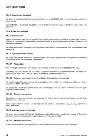 Licença de uso exclusivo para Petrobrás S/A
Cópia impressa pelo Sistema Target CENWeb

ABNT NBR 6118:2003



11.2.2 Classificação das ações

As ações a considerar classificam-se, de acordo com a ABNT NBR 8681, em permanentes, variáveis e
excepcionais.

Para cada tipo de construção, as ações a considerar devem respeitar suas peculiaridades e as normas a ela
aplicáveis.

11.3 Ações permanentes

11.3.1 Generalidades

Ações permanentes são as que ocorrem com valores praticamente constantes durante toda a vida da
construção. Também são consideradas como permanentes as ações que crescem no tempo, tendendo a um
valor limite constante.

As ações permanentes devem ser consideradas com seus valores representativos mais desfavoráveis para a
segurança.

11.3.2 Ações permanentes diretas

As ações permanentes diretas são constituídas pelo peso próprio da estrutura e pelos pesos dos elementos
construtivos fixos e das instalações permanentes.

11.3.2.1   Peso próprio

Nas construções correntes admite-se que o peso próprio da estrutura seja avaliado conforme 8.2.2.

Concretos especiais devem ter sua massa específica determinada experimentalmente em cada caso
particular (ver ABNT NBR 12654) e o efeito da armadura avaliado conforme 8.2.2.

11.3.2.2   Peso dos elementos construtivos fixos e de instalações permanentes

As massas específicas dos materiais de construção correntes podem ser avaliadas com base nos valores
indicados na ABNT NBR 6120.

Os pesos das instalações permanentes são considerados com os valores nominais indicados pelos
respectivos fornecedores.

11.3.2.3   Empuxos permanentes

Consideram-se como permanentes os empuxos de terra e outros materiais granulosos quando forem
admitidos não removíveis.

Como representativos devem ser considerados os valores característicos Fk.sup ou Fk.inf conforme a
ABNT NBR 8681.

11.3.3 Ações permanentes indiretas

As ações permanentes indiretas são constituídas pelas deformações impostas por retração e fluência do
concreto, deslocamentos de apoio, imperfeições geométricas e protensão.

11.3.3.1   Retração do concreto

A deformação específica de retração do concreto pode ser calculada conforme indica o anexo A.




52                                                                     © ABNT 2004 ─ Todos os direitos reservados
 