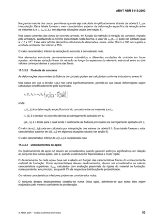 Licença de uso exclusivo para Petrobrás S/A
Cópia impressa pelo Sistema Target CENWeb
                                                                                          ABNT NBR 6118:2003



Na grande maioria dos casos, permite-se que ela seja calculada simplificadamente através da tabela 8.1, por
interpolação. Essa tabela fornece o valor característico superior da deformação específica de retração entre
os instantes t0 e t∞, εcs (t∞,t0), em algumas situações usuais (ver seção 8).

Nos casos correntes das obras de concreto armado, em função da restrição à retração do concreto, imposta
pela armadura, satisfazendo o mínimo especificado nesta Norma, o valor de εcs (t∞, t0) pode ser adotado igual
a −15 x 10-5. Esse valor admite elementos estruturais de dimensões usuais, entre 10 cm e 100 cm sujeitos a
umidade ambiente não inferior a 75%.

O valor característico inferior da retração do concreto é considerado nulo.

Nos elementos estruturais permanentemente submetidos a diferentes condições de umidade em faces
opostas, admite-se variação linear da retração ao longo da espessura do elemento estrutural entre os dois
valores correspondentes a cada uma das faces.

11.3.3.2      Fluência do concreto

As deformações decorrentes da fluência do concreto podem ser calculadas conforme indicado no anexo A.

Nos casos em que a tensão σc(t0) não varia significativamente, permite-se que essas deformações sejam
calculadas simplificadamente pela expressão:

                                   ⎡             ϕ(t ∞ , t 0 ) ⎤
     ε c (t ∞ , t 0 ) = σ c (t 0 ).⎢ 1 +
                                   ⎣ E ci (t 0 ) E ci (28 ) ⎥  ⎦

onde:

     εc (t∞,t0) é a deformação específica total do concreto entre os instantes t0 e t∞;

     σc (t0) é a tensão no concreto devida ao carregamento aplicado em t0;

     ϕ(t∞, t0) é o limite para o qual tende o coeficiente de fluência provocado por carregamento aplicado em t0.

O valor de ϕ(t∞, t0) pode ser calculado por interpolação dos valores da tabela 8.1. Essa tabela fornece o valor
característico superior de ϕ(t∞, t0) em algumas situações usuais (ver seção 8).

O valor característico inferior de ϕ(t∞,t0) é considerado nulo.

11.3.3.3      Deslocamentos de apoio

Os deslocamentos de apoio só devem ser considerados quando gerarem esforços significativos em relação
ao conjunto das outras ações, isto é, quando a estrutura for hiperestática e muito rígida.

O deslocamento de cada apoio deve ser avaliado em função das características físicas do correspondente
material de fundação. Como representativos desses deslocamentos, devem ser considerados os valores
característicos superiores, δksup, calculados com avaliação pessimista da rigidez do material de fundação,
correspondente, em princípio, ao quantil 5% da respectiva distribuição de probabilidade.

Os valores característicos inferiores podem ser considerados nulos.

O conjunto desses deslocamentos constitui-se numa única ação, admitindo-se que todos eles sejam
majorados pelo mesmo coeficiente de ponderação.




© ABNT 2004 ─ Todos os direitos reservados                                                                   53
 