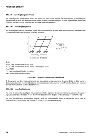 Licença de uso exclusivo para Petrobrás S/A
 Cópia impressa pelo Sistema Target CENWeb
ABNT NBR 6118:2003



11.3.3.4    Imperfeições geométricas

Na verificação do estado limite último das estruturas reticuladas, devem ser consideradas as imperfeições
geométricas do eixo dos elementos estruturais da estrutura descarregada. Essas imperfeições podem ser
divididas em dois grupos: imperfeições globais e imperfeições locais.

11.3.3.4.1 Imperfeições globais

Na análise global dessas estruturas, sejam elas contraventadas ou não, deve ser considerado um desaprumo
dos elementos verticais conforme mostra a figura 11.1.




Onde:
θ1min = 1/400 para estruturas de nós fixos;
θ1min = 1/300 para estruturas de nós móveis e imperfeições locais;
θ1máx=1/200;
H é a altura total da edificação, em metros
n é o número de prumadas de pilares.

                                  Figura 11.1 - Imperfeições geométricas globais

O desaprumo não deve necessariamente ser superposto ao carregamento de vento. Entre os dois, vento e
desaprumo, deve ser considerado apenas o mais desfavorável, que pode ser definido através do que provoca
o maior momento total na base de construção.

11.3.3.4.2 Imperfeições locais

No caso de elementos que ligam pilares contraventados a pilares de contraventamento, usualmente vigas e
lajes, deve ser considerada a tração decorrente do desaprumo do pilar contraventado [ver figura 11.2-a)].

No caso da verificação de um lance de pilar, deve ser considerado o efeito do desaprumo ou da falta de
retilineidade do eixo do pilar [ver figuras 11.2-b) e 11.2-c), respectivamente].




54                                                                       © ABNT 2004 ─ Todos os direitos reservados
 