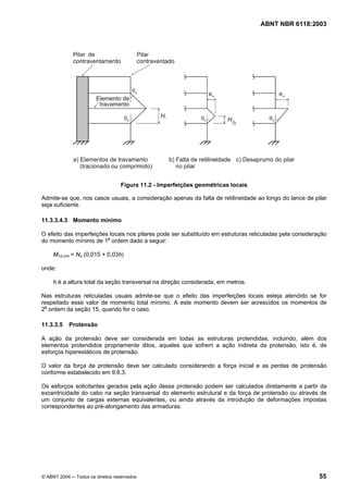 Licença de uso exclusivo para Petrobrás S/A
Cópia impressa pelo Sistema Target CENWeb
                                                                                     ABNT NBR 6118:2003




                                     Figura 11.2 - Imperfeições geométricas locais

 Admite-se que, nos casos usuais, a consideração apenas da falta de retilineidade ao longo do lance de pilar
 seja suficiente.

 11.3.3.4.3 Momento mínimo

 O efeito das imperfeições locais nos pilares pode ser substituído em estruturas reticuladas pela consideração
 do momento mínimo de 1a ordem dado a seguir:

       M1d,mín = Nd (0,015 + 0,03h)

 onde:

       h é a altura total da seção transversal na direção considerada, em metros.

 Nas estruturas reticuladas usuais admite-se que o efeito das imperfeições locais esteja atendido se for
 respeitado esse valor de momento total mínimo. A este momento devem ser acrescidos os momentos de
 2a ordem da seção 15, quando for o caso.

 11.3.3.5     Protensão

 A ação da protensão deve ser considerada em todas as estruturas protendidas, incluindo, além dos
 elementos protendidos propriamente ditos, aqueles que sofrem a ação indireta da protensão, isto é, de
 esforços hiperestáticos de protensão.

 O valor da força de protensão deve ser calculado considerando a força inicial e as perdas de protensão
 conforme estabelecido em 9.6.3.

 Os esforços solicitantes gerados pela ação dessa protensão podem ser calculados diretamente a partir da
 excentricidade do cabo na seção transversal do elemento estrutural e da força de protensão ou através de
 um conjunto de cargas externas equivalentes, ou ainda através da introdução de deformações impostas
 correspondentes ao pré-alongamento das armaduras.




  © ABNT 2004 ─ Todos os direitos reservados                                                               55
 