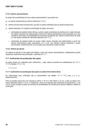 Licença de uso exclusivo para Petrobrás S/A
Cópia impressa pelo Sistema Target CENWeb
ABNT NBR 6118:2003



11.6.2 Valores representativos

As ações são quantificadas por seus valores representativos, que podem ser:

a) os valores característicos conforme definido em 11.6.1;

b) valores convencionais excepcionais, que são os valores arbitrados para as ações excepcionais;

c) valores reduzidos, em função da combinação de ações, tais como:

     ⎯ verificações de estados limites últimos, quando a ação considerada se combina com a ação principal.
       Os valores reduzidos são determinados a partir dos valores característicos pela expressão ψ0Fk, que
       considera muito baixa a probabilidade de ocorrência simultânea dos valores característicos de duas
       ou mais ações variáveis de naturezas diferentes (ver 11.7);

     ⎯ verificações de estados limites de serviço. Estes valores reduzidos são determinados a partir dos
       valores característicos pelas expressões ψ1Fk e ψ2Fk, que estimam valores freqüentes e quase
       permanentes, respectivamente, de uma ação que acompanha a ação principal.

11.6.3 Valores de cálculo

Os valores de cálculo Fd das ações são obtidos a partir dos valores representativos, multiplicando-os pelos
respectivos coeficientes de ponderação γf definidos em 11.7.

11.7 Coeficientes de ponderação das ações

As ações devem ser majoradas pelo coeficiente γf , cujos valores encontram-se estabelecidos em 11.7.1,
11.7.2 e tabelas 11.1 e 11.2.

     γf = γf1 γf2 γf3

11.7.1 Coeficientes de ponderação das ações no estado limite último (ELU)

Os valores-base para verificação são os apresentados nas tabelas 11.1 e 11.2, para γf1.γf3 e γf2,
respectivamente.

Para as paredes estruturais com espessura inferior a 19 cm e não inferior a 12 cm, e para os pilares com
menor dimensão inferior a 19 cm, o coeficiente γf deve ser majorado pelo coeficiente de ajustamento γn (ver
13.2.3). Essa correção se deve ao aumento da probabilidade de ocorrência de desvios relativos e falhas na
construção.




58                                                                     © ABNT 2004 ─ Todos os direitos reservados
 