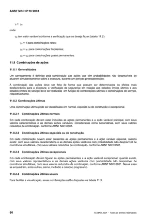 Licença de uso exclusivo para Petrobrás S/A
Cópia impressa pelo Sistema Target CENWeb
ABNT NBR 6118:2003



     γf = γf2

onde:

     γf2 tem valor variável conforme a verificação que se deseja fazer (tabela 11.2):

           γf2 = 1 para combinações raras;

           γf2 = ψ1 para combinações freqüentes;

           γf2 = ψ2 para combinações quase permanentes.

11.8 Combinações de ações

11.8.1 Generalidades

Um carregamento é definido pela combinação das ações que têm probabilidades não desprezíveis de
atuarem simultaneamente sobre a estrutura, durante um período preestabelecido.

A combinação das ações deve ser feita de forma que possam ser determinados os efeitos mais
desfavoráveis para a estrutura; a verificação da segurança em relação aos estados limites últimos e aos
estados limites de serviço deve ser realizada em função de combinações últimas e combinações de serviço,
respectivamente.

11.8.2 Combinações últimas

Uma combinação última pode ser classificada em normal, especial ou de construção e excepcional.

11.8.2.1    Combinações últimas normais

Em cada combinação devem estar incluídas as ações permanentes e a ação variável principal, com seus
valores característicos e as demais ações variáveis, consideradas como secundárias, com seus valores
reduzidos de combinação, conforme ABNT NBR 8681.

11.8.2.2    Combinações últimas especiais ou de construção

Em cada combinação devem estar presentes as ações permanentes e a ação variável especial, quando
existir, com seus valores característicos e as demais ações variáveis com probabilidade não desprezível de
ocorrência simultânea, com seus valores reduzidos de combinação, conforme ABNT NBR 8681.

11.8.2.3    Combinações últimas excepcionais

Em cada combinação devem figurar as ações permanentes e a ação variável excepcional, quando existir,
com seus valores representativos e as demais ações variáveis com probabilidade não desprezível de
ocorrência simultânea, com seus valores reduzidos de combinação, conforme ABNT NBR 8681. Nesse caso
se enquadram, entre outras, sismo, incêndio e colapso progressivo.

11.8.2.4    Combinações últimas usuais

Para facilitar a visualização, essas combinações estão dispostas na tabela 11.3.




60                                                                         © ABNT 2004 ─ Todos os direitos reservados
 