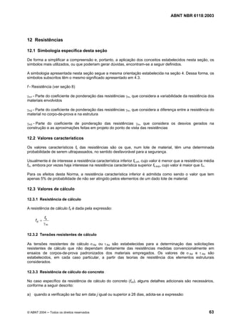 Licença de uso exclusivo para Petrobrás S/A
 Cópia impressa pelo Sistema Target CENWeb
                                                                                       ABNT NBR 6118:2003




12 Resistências

12.1 Simbologia específica desta seção

De forma a simplificar a compreensão e, portanto, a aplicação dos conceitos estabelecidos nesta seção, os
símbolos mais utilizados, ou que poderiam gerar dúvidas, encontram-se a seguir definidos.

A simbologia apresentada nesta seção segue a mesma orientação estabelecida na seção 4. Dessa forma, os
símbolos subscritos têm o mesmo significado apresentado em 4.3.

f - Resistência (ver seção 8)

γm1 - Parte do coeficiente de ponderação das resistências γm, que considera a variabilidade da resistência dos
materiais envolvidos

γm2 - Parte do coeficiente de ponderação das resistências γm, que considera a diferença entre a resistência do
material no corpo-de-prova e na estrutura

γm3 - Parte do coeficiente de ponderação das resistências γm, que considera os desvios gerados na
construção e as aproximações feitas em projeto do ponto de vista das resistências

12.2 Valores característicos

Os valores característicos fk das resistências são os que, num lote de material, têm uma determinada
probabilidade de serem ultrapassados, no sentido desfavorável para a segurança.

Usualmente é de interesse a resistência característica inferior fk,inf, cujo valor é menor que a resistência média
fm, embora por vezes haja interesse na resistência característica superior fk,sup, cujo valor é maior que fm.

Para os efeitos desta Norma, a resistência característica inferior é admitida como sendo o valor que tem
apenas 5% de probabilidade de não ser atingido pelos elementos de um dado lote de material.

12.3 Valores de cálculo

12.3.1 Resistência de cálculo

A resistência de cálculo fd é dada pela expressão:

            fk
     fd =
            γm

12.3.2 Tensões resistentes de cálculo

As tensões resistentes de cálculo σ Rd ou τ Rd são estabelecidas para a determinação das solicitações
resistentes de cálculo que não dependam diretamente das resistências medidas convencionalmente em
ensaios de corpos-de-prova padronizados dos materiais empregados. Os valores de σ Rd e τ Rd são
estabelecidos, em cada caso particular, a partir das teorias de resistência dos elementos estruturais
considerados.

12.3.3 Resistência de cálculo do concreto

No caso específico da resistência de cálculo do concreto (fcd), alguns detalhes adicionais são necessários,
conforme a seguir descrito:

a) quando a verificação se faz em data j igual ou superior a 28 dias, adota-se a expressão:



© ABNT 2004 ─ Todos os direitos reservados                                                                     63
 