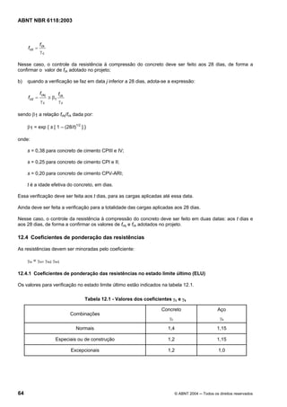 Licença de uso exclusivo para Petrobrás S/A
Cópia impressa pelo Sistema Target CENWeb
ABNT NBR 6118:2003



              f ck
     fcd =
              γc

Nesse caso, o controle da resistência à compressão do concreto deve ser feito aos 28 dias, de forma a
confirmar o valor de fck adotado no projeto;

b)   quando a verificação se faz em data j inferior a 28 dias, adota-se a expressão:

              f ckj          f ck
     f cd =           ≅ β1
              γc             γc

sendo β1 a relação fckj/fck dada por:

     β1 = exp { s [ 1 – (28/t)1/2 ] }

onde:

     s = 0,38 para concreto de cimento CPIII e IV;

     s = 0,25 para concreto de cimento CPI e II;

     s = 0,20 para concreto de cimento CPV-ARI;

     t é a idade efetiva do concreto, em dias.

Essa verificação deve ser feita aos t dias, para as cargas aplicadas até essa data.

Ainda deve ser feita a verificação para a totalidade das cargas aplicadas aos 28 dias.

Nesse caso, o controle da resistência à compressão do concreto deve ser feito em duas datas: aos t dias e
aos 28 dias, de forma a confirmar os valores de fckj e fck adotados no projeto.

12.4 Coeficientes de ponderação das resistências

As resistências devem ser minoradas pelo coeficiente:

     γm = γm1 γm2 γm3

12.4.1 Coeficientes de ponderação das resistências no estado limite último (ELU)

Os valores para verificação no estado limite último estão indicados na tabela 12.1.

                                         Tabela 12.1 - Valores dos coeficientes γc e γs

                                                                           Concreto                        Aço
                                    Combinações
                                                                               γc                           γs

                                      Normais                                 1,4                         1,15

                         Especiais ou de construção                           1,2                         1,15

                                    Excepcionais                              1,2                          1,0




64                                                                                  © ABNT 2004 ─ Todos os direitos reservados
 
