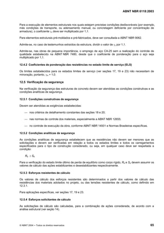 Licença de uso exclusivo para Petrobrás S/A
 Cópia impressa pelo Sistema Target CENWeb
                                                                                     ABNT NBR 6118:2003



Para a execução de elementos estruturais nos quais estejam previstas condições desfavoráveis (por exemplo,
más condições de transporte, ou adensamento manual, ou concretagem deficiente por concentração de
armadura), o coeficiente γc deve ser multiplicado por 1,1.

Para elementos estruturais pré-moldados e pré-fabricados, deve ser consultada a ABNT NBR 9062.

Admite-se, no caso de testemunhos extraídos da estrutura, dividir o valor de γc por 1,1.

Admite-se, nas obras de pequena importância, o emprego de aço CA-25 sem a realização do controle de
qualidade estabelecido na ABNT NBR 7480, desde que o coeficiente de ponderação para o aço seja
multiplicado por 1,1.

12.4.2 Coeficientes de ponderação das resistências no estado limite de serviço (ELS)

Os limites estabelecidos para os estados limites de serviço (ver seções 17, 19 e 23) não necessitam de
minoração, portanto, γm = 1,0.

12.5 Verificação da segurança

Na verificação da segurança das estruturas de concreto devem ser atendidas as condições construtivas e as
condições analíticas de segurança.

12.5.1 Condições construtivas de segurança

Devem ser atendidas as exigências estabelecidas:

    ⎯ nos critérios de detalhamento constantes das seções 18 e 20;

    ⎯ nas normas de controle dos materiais, especialmente a ABNT NBR 12655;

    ⎯ no controle de execução da obra, conforme ABNT NBR 14931 e Normas Brasileiras específicas.

12.5.2 Condições analíticas de segurança

As condições analíticas de segurança estabelecem que as resistências não devem ser menores que as
solicitações e devem ser verificadas em relação a todos os estados limites e todos os carregamentos
especificados para o tipo de construção considerado, ou seja, em qualquer caso deve ser respeitada a
condição:

     Rd ≥ Sd

Para a verificação do estado limite último de perda de equilíbrio como corpo rígido, Rd e Sd devem assumir os
valores de cálculo das ações estabilizantes e desestabilizantes respectivamente.

12.5.3 Esforços resistentes de cálculo

Os valores de cálculo dos esforços resistentes são determinados a partir dos valores de cálculo das
resistências dos materiais adotados no projeto, ou das tensões resistentes de cálculo, como definido em
12.3.1.

Para aplicações específicas, ver seções 17, 19 e 23.

12.5.4 Esforços solicitantes de cálculo

As solicitações de cálculo são calculadas, para a combinação de ações considerada, de acordo com a
análise estrutural (ver seção 14).




© ABNT 2004 ─ Todos os direitos reservados                                                                65
 