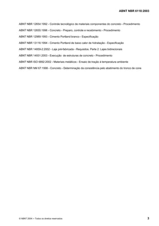 Licença de uso exclusivo para Petrobrás S/A
Cópia impressa pelo Sistema Target CENWeb
                                                                                  ABNT NBR 6118:2003



ABNT NBR 12654:1992 - Controle tecnológico de materiais componentes do concreto - Procedimento

ABNT NBR 12655:1996 - Concreto - Preparo, controle e recebimento - Procedimento

ABNT NBR 12989:1993 - Cimento Portland branco - Especificação

ABNT NBR 13116:1994 - Cimento Portland de baixo calor de hidratação - Especificação

ABNT NBR 14859-2:2002 - Laje pré-fabricada - Requisitos. Parte 2: Lajes bidirecionais

ABNT NBR 14931:2003 - Execução de estruturas de concreto - Procedimento

ABNT NBR ISO 6892:2002 - Materiais metálicos - Ensaio de tração à temperatura ambiente

ABNT NBR NM 67:1998 - Concreto - Determinação da consistência pelo abatimento do tronco de cone




© ABNT 2004 ─ Todos os direitos reservados                                                        3
 