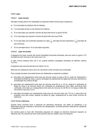 Licença de uso exclusivo para Petrobrás S/A
 Cópia impressa pelo Sistema Target CENWeb
                                                                                     ABNT NBR 6118:2003



13.2.4 Lajes

13.2.4.1    Lajes maciças

Nas lajes maciças devem ser respeitados os seguintes limites mínimos para a espessura:

a) 5 cm para lajes de cobertura não em balanço;

b) 7 cm para lajes de piso ou de cobertura em balanço;

c) 10 cm para lajes que suportem veículos de peso total menor ou igual a 30 kN;

d) 12 cm para lajes que suportem veículos de peso total maior que 30 kN;

                                                            l                                  l
e) 15 cm para lajes com protensão apoiadas em vigas,          para lajes de piso biapoiadas e    para lajes de
                                                           42                                 50
     piso contínuas;

f)   16 cm para lajes lisas e 14 cm para lajes-cogumelo.

13.2.4.2    Lajes nervuradas

A espessura da mesa, quando não houver tubulações horizontais embutidas, deve ser maior ou igual a 1/15
da distância entre nervuras e não menor que 3 cm.

O valor mínimo absoluto deve ser 4 cm, quando existirem tubulações embutidas de diâmetro máximo
12,5 mm.

A espessura das nervuras não deve ser inferior a 5 cm.

Nervuras com espessura menor que 8 cm não devem conter armadura de compressão.

Para o projeto das lajes nervuradas devem ser obedecidas as seguintes condições:

a) para lajes com espaçamento entre eixos de nervuras menor ou igual a 65 cm, pode ser dispensada a
   verificação da flexão da mesa, e para a verificação do cisalhamento da região das nervuras, permite-se a
   consideração dos critérios de laje;

b) para lajes com espaçamento entre eixos de nervuras entre 65 cm e 110 cm, exige-se a verificação da
   flexão da mesa e as nervuras devem ser verificadas ao cisalhamento como vigas; permite-se essa
   verificação como lajes se o espaçamento entre eixos de nervuras for até 90 cm e a largura média das
   nervuras for maior que 12 cm;

c) para lajes nervuradas com espaçamento entre eixos de nervuras maior que 110 cm, a mesa deve ser
   projetada como laje maciça, apoiada na grelha de vigas, respeitando-se os seus limites mínimos de
   espessura.

13.2.5 Furos e aberturas

Quando forem previstos furos e aberturas em elementos estruturais, seu efeito na resistência e na
deformação deve ser verificado e não devem ser ultrapassados os limites previstos nesta Norma, obedecido
o disposto em 21.3.

De maneira geral os furos têm dimensões pequenas em relação ao elemento estrutural enquanto as
aberturas não. Um conjunto de furos muito próximos deve ser tratado como uma abertura.




© ABNT 2004 ─ Todos os direitos reservados                                                                 67
 