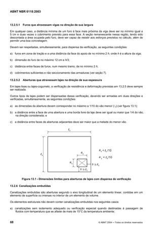 Licença de uso exclusivo para Petrobrás S/A
Cópia impressa pelo Sistema Target CENWeb
ABNT NBR 6118:2003



13.2.5.1   Furos que atravessam vigas na direção de sua largura

Em qualquer caso, a distância mínima de um furo à face mais próxima da viga deve ser no mínimo igual a
5 cm e duas vezes o cobrimento previsto para essa face. A seção remanescente nessa região, tendo sido
descontada a área ocupada pelo furo, deve ser capaz de resistir aos esforços previstos no cálculo, além de
permitir uma boa concretagem.

Devem ser respeitadas, simultaneamente, para dispensa da verificação, as seguintes condições:

a) furos em zona de tração e a uma distância da face do apoio de no mínimo 2 h, onde h é a altura da viga;

b) dimensão do furo de no máximo 12 cm e h/3;

c) distância entre faces de furos, num mesmo tramo, de no mínimo 2 h;

d) cobrimentos suficientes e não seccionamento das armaduras (ver seção 7).

13.2.5.2   Aberturas que atravessam lajes na direção de sua espessura

Em lajes lisas ou lajes-cogumelo, a verificação de resistência e deformação previstas em 13.2.5 deve sempre
ser realizada.

Outros tipos de lajes podem ser dispensadas dessa verificação, devendo ser armadas em duas direções e
verificadas, simultaneamente, as seguintes condições:

a) as dimensões da abertura devem corresponder no máximo a 1/10 do vão menor (lx) (ver figura 13.1);

b) a distância entre a face de uma abertura e uma borda livre da laje deve ser igual ou maior que 1/4 do vão,
   na direção considerada; e

c) a distância entre faces de aberturas adjacentes deve ser maior que a metade do menor vão.




           Figura 13.1 - Dimensões limites para aberturas de lajes com dispensa de verificação

13.2.6 Canalizações embutidas

Canalizações embutidas são aberturas segundo o eixo longitudinal de um elemento linear, contidas em um
elemento de superfície ou imersas no interior de um elemento de volume.

Os elementos estruturais não devem conter canalizações embutidas nos seguintes casos:

a) canalizações sem isolamento adequado ou verificação especial quando destinadas à passagem de
   fluidos com temperatura que se afaste de mais de 15°C da temperatura ambiente;


68                                                                      © ABNT 2004 ─ Todos os direitos reservados
 