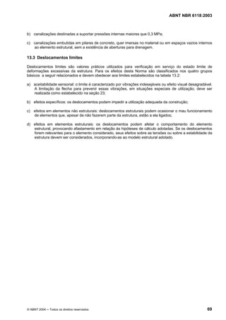 Licença de uso exclusivo para Petrobrás S/A
 Cópia impressa pelo Sistema Target CENWeb
                                                                                     ABNT NBR 6118:2003



b) canalizações destinadas a suportar pressões internas maiores que 0,3 MPa;

c) canalizações embutidas em pilares de concreto, quer imersas no material ou em espaços vazios internos
   ao elemento estrutural, sem a existência de aberturas para drenagem.

13.3 Deslocamentos limites

Deslocamentos limites são valores práticos utilizados para verificação em serviço do estado limite de
deformações excessivas da estrutura. Para os efeitos desta Norma são classificados nos quatro grupos
básicos a seguir relacionados e devem obedecer aos limites estabelecidos na tabela 13.2:

a) aceitabilidade sensorial: o limite é caracterizado por vibrações indesejáveis ou efeito visual desagradável.
   A limitação da flecha para prevenir essas vibrações, em situações especiais de utilização, deve ser
   realizada como estabelecido na seção 23;

b) efeitos específicos: os deslocamentos podem impedir a utilização adequada da construção;

c) efeitos em elementos não estruturais: deslocamentos estruturais podem ocasionar o mau funcionamento
   de elementos que, apesar de não fazerem parte da estrutura, estão a ela ligados;

d) efeitos em elementos estruturais: os deslocamentos podem afetar o comportamento do elemento
   estrutural, provocando afastamento em relação às hipóteses de cálculo adotadas. Se os deslocamentos
   forem relevantes para o elemento considerado, seus efeitos sobre as tensões ou sobre a estabilidade da
   estrutura devem ser considerados, incorporando-as ao modelo estrutural adotado.




© ABNT 2004 ─ Todos os direitos reservados                                                                  69
 