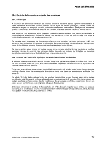 Licença de uso exclusivo para Petrobrás S/A
 Cópia impressa pelo Sistema Target CENWeb
                                                                                  ABNT NBR 6118:2003



13.4 Controle da fissuração e proteção das armaduras

13.4.1 Introdução

A fissuração em elementos estruturais de concreto armado é inevitável, devido à grande variabilidade e à
baixa resistência do concreto à tração; mesmo sob as ações de serviço (utilização), valores críticos de
tensões de tração são atingidos. Visando obter bom desempenho relacionado à proteção das armaduras
quanto à corrosão e à aceitabilidade sensorial dos usuários, busca-se controlar a abertura dessas fissuras.

Nas estruturas com armaduras ativas (concreto protendido) existe também, com menor probabilidade, a
possibilidade de aparecimento de fissuras. Nesse caso as fissuras podem ser mais nocivas, pois existe a
possibilidade de corrosão sob tensão das armaduras.

De maneira geral, a presença de fissuras com aberturas que respeitem os limites dados em 13.4.2, em
estruturas bem projetadas, construídas e submetidas às cargas previstas na normalização, não denotam
perda de durabilidade ou perda de segurança quanto aos estados limites últimos.

As fissuras podem ainda ocorrer por outras causas, como retração plástica térmica ou devido a reações
químicas internas do concreto nas primeiras idades, devendo ser evitadas ou limitadas por cuidados
tecnológicos, especialmente na definição do traço e na cura do concreto.

13.4.2 Limites para fissuração e proteção das armaduras quanto à durabilidade

A abertura máxima característica wk das fissuras, desde que não exceda valores da ordem de 0,2 mm a
0,4 mm, (conforme tabela 13.3) sob ação das combinações freqüentes, não tem importância significativa na
corrosão das armaduras passivas.

Como para as armaduras ativas existe a possibilidade de corrosão sob tensão, esses limites devem ser mais
restritos e função direta da agressividade do ambiente, dada pela classe de agressividade ambiental (ver
seção 6).

Na tabela 13.3 são dados valores limites da abertura característica wk das fissuras, assim como outras
providências visando garantir proteção adequada das armaduras quanto à corrosão. Entretanto, devido ao
estágio atual dos conhecimentos e da alta variabilidade das grandezas envolvidas, esses limites devem ser
vistos apenas como critérios para um projeto adequado de estruturas.

Embora as estimativas de abertura de fissuras feitas em 17.3.3.2 devam respeitar esses limites, não se deve
esperar que as aberturas de fissuras reais correspondam estritamente aos valores estimados, isto é, fissuras
reais podem eventualmente ultrapassar esses limites.




© ABNT 2004 ─ Todos os direitos reservados                                                               71
 