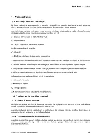 Licença de uso exclusivo para Petrobrás S/A
 Cópia impressa pelo Sistema Target CENWeb
                                                                                         ABNT NBR 6118:2003




14 Análise estrutural

14.1 Simbologia específica desta seção

De forma a simplificar a compreensão e, portanto, a aplicação dos conceitos estabelecidos nesta seção, os
símbolos mais utilizados, ou que poderiam gerar dúvidas, encontram-se a seguir definidos.

A simbologia apresentada nesta seção segue a mesma orientação estabelecida na seção 4. Dessa forma, os
símbolos subscritos têm o mesmo significado apresentado em 4.3.

a - Distância entre seções de momento fletor nulo

bef - Largura efetiva

bf - Largura colaborante da mesa de uma viga

bw - Largura da alma de uma viga

d - Altura útil

l 0 - Distância entre faces de dois apoios consecutivos

l e - Comprimento equivalente do elemento comprimido (pilar), suposto vinculado em ambas as extremidades

rinf - Rigidez de tramo inferior de pilar em uma ligação tramo inferior de pilar-viga-tramo superior de pilar

rsup - Rigidez de tramo superior de pilar em uma ligação tramo inferior de pilar-viga-tramo superior de pilar

rvig - Rigidez de uma viga em uma ligação tramo inferior de pilar-viga-tramo superior de pilar

t - Comprimento do apoio paralelo ao vão da viga analisada

x - Altura da linha neutra

I - Momento de inércia

θpl - Rotação plástica

∆M - Parcela de momento reduzida no arredondamento

14.2 Princípios gerais da análise estrutural

14.2.1 Objetivo da análise estrutural

O objetivo da análise estrutural é determinar os efeitos das ações em uma estrutura, com a finalidade de
efetuar verificações de estados limites últimos e de serviço.

A análise estrutural permite estabelecer as distribuições de esforços internos, tensões, deformações e
deslocamentos, em uma parte ou em toda a estrutura.

14.2.2 Premissas necessárias à análise estrutural

A análise deve ser feita com um modelo estrutural realista, que permita representar de maneira clara todos os
caminhos percorridos pelas ações até os apoios da estrutura e que permita também representar a resposta
não linear dos materiais.




© ABNT 2004 ─ Todos os direitos reservados                                                                      73
 