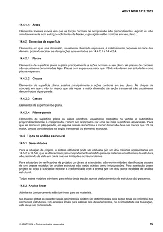 Licença de uso exclusivo para Petrobrás S/A
Cópia impressa pelo Sistema Target CENWeb
                                                                                   ABNT NBR 6118:2003



14.4.1.4    Arcos

Elementos lineares curvos em que as forças normais de compressão são preponderantes, agindo ou não
simultaneamente com esforços solicitantes de flexão, cujas ações estão contidas em seu plano.

14.4.2 Elementos de superfície

Elementos em que uma dimensão, usualmente chamada espessura, é relativamente pequena em face das
demais, podendo receber as designações apresentadas em 14.4.2.1 a 14.4.2.4.

14.4.2.1    Placas

Elementos de superfície plana sujeitos principalmente a ações normais a seu plano. As placas de concreto
são usualmente denominadas lajes. Placas com espessura maior que 1/3 do vão devem ser estudadas como
placas espessas.

14.4.2.2    Chapas

Elementos de superfície plana, sujeitos principalmente a ações contidas em seu plano. As chapas de
concreto em que o vão for menor que três vezes a maior dimensão da seção transversal são usualmente
denominadas vigas-parede.

14.4.2.3    Cascas

Elementos de superfície não plana.

14.4.2.4    Pilares-parede

Elementos de superfície plana ou casca cilíndrica, usualmente dispostos na vertical e submetidos
preponderantemente à compressão. Podem ser compostos por uma ou mais superfícies associadas. Para
que se tenha um pilar-parede, em alguma dessas superfícies a menor dimensão deve ser menor que 1/5 da
maior, ambas consideradas na seção transversal do elemento estrutural.

14.5 Tipos de análise estrutural

14.5.1 Generalidades

Para a situação de projeto, a análise estrutural pode ser efetuada por um dos métodos apresentados em
14.5.2 a 14.5.6, que se diferenciam pelo comportamento admitido para os materiais constituintes da estrutura,
não perdendo de vista em cada caso as limitações correspondentes.

Para situações de verificações de projetos ou obras já executadas, não-conformidades identificadas através
de um desses modelos de análise estrutural não serão aceitas como impugnações. Para aceitação desse
projeto ou obra é suficiente mostrar a conformidade com a norma por um dos outros modelos de análise
estrutural.

Todos esses modelos admitem, para efeito desta seção, que os deslocamentos da estrutura são pequenos.

14.5.2 Análise linear

Admite-se comportamento elástico-linear para os materiais.

Na análise global as características geométricas podem ser determinadas pela seção bruta de concreto dos
elementos estruturais. Em análises locais para cálculo dos deslocamentos, na eventualidade da fissuração,
esta deve ser considerada.




© ABNT 2004 ─ Todos os direitos reservados                                                               75
 