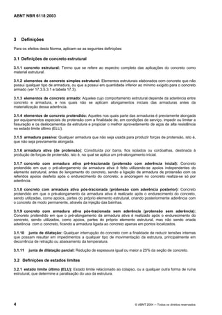Licença de uso exclusivo para Petrobrás S/A
Cópia impressa pelo Sistema Target CENWeb
ABNT NBR 6118:2003




3   Definições
Para os efeitos desta Norma, aplicam-se as seguintes definições:

3.1 Definições de concreto estrutural

3.1.1 concreto estrutural: Termo que se refere ao espectro completo das aplicações do concreto como
material estrutural.

3.1.2 elementos de concreto simples estrutural: Elementos estruturais elaborados com concreto que não
possui qualquer tipo de armadura, ou que a possui em quantidade inferior ao mínimo exigido para o concreto
armado (ver 17.3.5.3.1 e tabela 17.3).

3.1.3 elementos de concreto armado: Aqueles cujo comportamento estrutural depende da aderência entre
concreto e armadura, e nos quais não se aplicam alongamentos iniciais das armaduras antes da
materialização dessa aderência.

3.1.4 elementos de concreto protendido: Aqueles nos quais parte das armaduras é previamente alongada
por equipamentos especiais de protensão com a finalidade de, em condições de serviço, impedir ou limitar a
fissuração e os deslocamentos da estrutura e propiciar o melhor aproveitamento de aços de alta resistência
no estado limite último (ELU).

3.1.5 armadura passiva: Qualquer armadura que não seja usada para produzir forças de protensão, isto é,
que não seja previamente alongada.

3.1.6 armadura ativa (de protensão): Constituída por barra, fios isolados ou cordoalhas, destinada à
produção de forças de protensão, isto é, na qual se aplica um pré-alongamento inicial.

3.1.7 concreto com armadura ativa pré-tracionada (protensão com aderência inicial): Concreto
protendido em que o pré-alongamento da armadura ativa é feito utilizando-se apoios independentes do
elemento estrutural, antes do lançamento do concreto, sendo a ligação da armadura de protensão com os
referidos apoios desfeita após o endurecimento do concreto; a ancoragem no concreto realiza-se só por
aderência.

3.1.8 concreto com armadura ativa pós-tracionada (protensão com aderência posterior): Concreto
protendido em que o pré-alongamento da armadura ativa é realizado após o endurecimento do concreto,
sendo utilizadas, como apoios, partes do próprio elemento estrutural, criando posteriormente aderência com
o concreto de modo permanente, através da injeção das bainhas.

3.1.9 concreto com armadura ativa pós-tracionada sem aderência (protensão sem aderência):
Concreto protendido em que o pré-alongamento da armadura ativa é realizado após o endurecimento do
concreto, sendo utilizados, como apoios, partes do próprio elemento estrutural, mas não sendo criada
aderência com o concreto, ficando a armadura ligada ao concreto apenas em pontos localizados.

3.1.10 junta de dilatação: Qualquer interrupção do concreto com a finalidade de reduzir tensões internas
que possam resultar em impedimentos a qualquer tipo de movimentação da estrutura, principalmente em
decorrência de retração ou abaixamento da temperatura.

3.1.11   junta de dilatação parcial: Redução de espessura igual ou maior a 25% da seção de concreto.

3.2 Definições de estados limites

3.2.1 estado limite último (ELU): Estado limite relacionado ao colapso, ou a qualquer outra forma de ruína
estrutural, que determine a paralisação do uso da estrutura.




4                                                                     © ABNT 2004 ─ Todos os direitos reservados
 