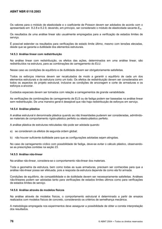 Licença de uso exclusivo para Petrobrás S/A
Cópia impressa pelo Sistema Target CENWeb
ABNT NBR 6118:2003



Os valores para o módulo de elasticidade e o coeficiente de Poisson devem ser adotados de acordo com o
apresentado em 8.2.8 e 8.2.9, devendo, em princípio, ser considerado o módulo de elasticidade secante Ecs.

Os resultados de uma análise linear são usualmente empregados para a verificação de estados limites de
serviço.

É possível estender os resultados para verificações de estado limite último, mesmo com tensões elevadas,
desde que se garanta a dutilidade dos elementos estruturais.

14.5.3 Análise linear com redistribuição

Na análise linear com redistribuição, os efeitos das ações, determinados em uma análise linear, são
redistribuídos na estrutura, para as combinações de carregamento do ELU.

Nesse caso as condições de equilíbrio e de dutilidade devem ser obrigatoriamente satisfeitas.

Todos os esforços internos devem ser recalculados de modo a garantir o equilíbrio de cada um dos
elementos estruturais e da estrutura como um todo. Os efeitos de redistribuição devem ser considerados em
todos os aspectos do projeto estrutural, inclusive as condições de ancoragem e corte de armaduras e os
esforços a ancorar.

Cuidados especiais devem ser tomados com relação a carregamentos de grande variabilidade.

As verificações de combinações de carregamento de ELS ou de fadiga podem ser baseadas na análise linear
sem redistribuição. De uma maneira geral é desejável que não haja redistribuição de esforços em serviço.

14.5.4 Análise plástica

A análise estrutural é denominada plástica quando as não linearidades puderem ser consideradas, admitindo-
se materiais de comportamento rígido-plástico perfeito ou elasto-plástico perfeito.

A análise plástica de estruturas reticuladas não pode ser adotada quando:

a) se consideram os efeitos de segunda ordem global;

b) não houver suficiente dutilidade para que as configurações adotadas sejam atingidas.

No caso de carregamento cíclico com possibilidade de fadiga, deve-se evitar o cálculo plástico, observando-
se as prescrições contidas na seção 23.

14.5.5 Análise não-linear

Na análise não-linear, considera-se o comportamento não-linear dos materiais.

Toda a geometria da estrutura, bem como todas as suas armaduras, precisam ser conhecidas para que a
análise não-linear possa ser efetuada, pois a resposta da estrutura depende de como ela foi armada.

Condições de equilíbrio, de compatibilidade e de dutilidade devem ser necessariamente satisfeitas. Análises
não-lineares podem ser adotadas tanto para verificações de estados limites últimos como para verificações
de estados limites de serviço.

14.5.6 Análise através de modelos físicos

Na análise através de modelos físicos, o comportamento estrutural é determinado a partir de ensaios
realizados com modelos físicos de concreto, considerando os critérios de semelhança mecânica.

A metodologia empregada nos experimentos deve assegurar a possibilidade de obter a correta interpretação
dos resultados.



76                                                                      © ABNT 2004 ─ Todos os direitos reservados
 