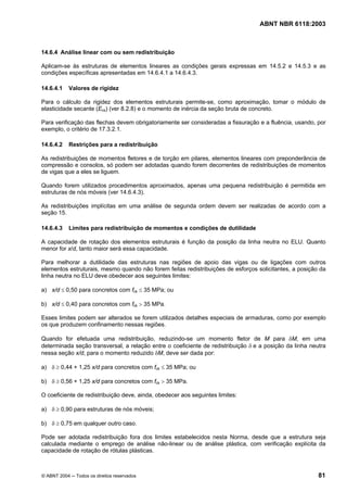 Licença de uso exclusivo para Petrobrás S/A
Cópia impressa pelo Sistema Target CENWeb
                                                                                  ABNT NBR 6118:2003



14.6.4 Análise linear com ou sem redistribuição

Aplicam-se às estruturas de elementos lineares as condições gerais expressas em 14.5.2 e 14.5.3 e as
condições específicas apresentadas em 14.6.4.1 a 14.6.4.3.

14.6.4.1    Valores de rigidez

Para o cálculo da rigidez dos elementos estruturais permite-se, como aproximação, tomar o módulo de
elasticidade secante (Ecs) (ver 8.2.8) e o momento de inércia da seção bruta de concreto.

Para verificação das flechas devem obrigatoriamente ser consideradas a fissuração e a fluência, usando, por
exemplo, o critério de 17.3.2.1.

14.6.4.2    Restrições para a redistribuição

As redistribuições de momentos fletores e de torção em pilares, elementos lineares com preponderância de
compressão e consolos, só podem ser adotadas quando forem decorrentes de redistribuições de momentos
de vigas que a eles se liguem.

Quando forem utilizados procedimentos aproximados, apenas uma pequena redistribuição é permitida em
estruturas de nós móveis (ver 14.6.4.3).

As redistribuições implícitas em uma análise de segunda ordem devem ser realizadas de acordo com a
seção 15.

14.6.4.3    Limites para redistribuição de momentos e condições de dutilidade

A capacidade de rotação dos elementos estruturais é função da posição da linha neutra no ELU. Quanto
menor for x/d, tanto maior será essa capacidade.

Para melhorar a dutilidade das estruturas nas regiões de apoio das vigas ou de ligações com outros
elementos estruturais, mesmo quando não forem feitas redistribuições de esforços solicitantes, a posição da
linha neutra no ELU deve obedecer aos seguintes limites:

a) x/d ≤ 0,50 para concretos com fck ≤ 35 MPa; ou

b) x/d ≤ 0,40 para concretos com fck > 35 MPa.

Esses limites podem ser alterados se forem utilizados detalhes especiais de armaduras, como por exemplo
os que produzem confinamento nessas regiões.

Quando for efetuada uma redistribuição, reduzindo-se um momento fletor de M para δM, em uma
determinada seção transversal, a relação entre o coeficiente de redistribuição δ e a posição da linha neutra
nessa seção x/d, para o momento reduzido δM, deve ser dada por:

a) δ ≥ 0,44 + 1,25 x/d para concretos com fck ≤ 35 MPa; ou

b) δ ≥ 0,56 + 1,25 x/d para concretos com fck > 35 MPa.

O coeficiente de redistribuição deve, ainda, obedecer aos seguintes limites:

a) δ ≥ 0,90 para estruturas de nós móveis;

b) δ ≥ 0,75 em qualquer outro caso.

Pode ser adotada redistribuição fora dos limites estabelecidos nesta Norma, desde que a estrutura seja
calculada mediante o emprego de análise não-linear ou de análise plástica, com verificação explícita da
capacidade de rotação de rótulas plásticas.



© ABNT 2004 ─ Todos os direitos reservados                                                               81
 