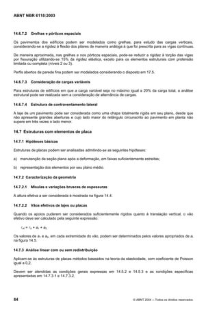 Licença de uso exclusivo para Petrobrás S/A
Cópia impressa pelo Sistema Target CENWeb
ABNT NBR 6118:2003



14.6.7.2   Grelhas e pórticos espaciais

Os pavimentos dos edifícios podem ser modelados como grelhas, para estudo das cargas verticais,
considerando-se a rigidez à flexão dos pilares de maneira análoga à que foi prescrita para as vigas contínuas.

De maneira aproximada, nas grelhas e nos pórticos espaciais, pode-se reduzir a rigidez à torção das vigas
por fissuração utilizando-se 15% da rigidez elástica, exceto para os elementos estruturais com protensão
limitada ou completa (níveis 2 ou 3).

Perfis abertos de parede fina podem ser modelados considerando o disposto em 17.5.

14.6.7.3   Consideração de cargas variáveis

Para estruturas de edifícios em que a carga variável seja no máximo igual a 20% da carga total, a análise
estrutural pode ser realizada sem a consideração de alternância de cargas.

14.6.7.4   Estrutura de contraventamento lateral

A laje de um pavimento pode ser considerada como uma chapa totalmente rígida em seu plano, desde que
não apresente grandes aberturas e cujo lado maior do retângulo circunscrito ao pavimento em planta não
supere em três vezes o lado menor.

14.7 Estruturas com elementos de placa

14.7.1 Hipóteses básicas

Estruturas de placas podem ser analisadas admitindo-se as seguintes hipóteses:

a) manutenção da seção plana após a deformação, em faixas suficientemente estreitas;

b) representação dos elementos por seu plano médio.

14.7.2 Caracterização da geometria

14.7.2.1   Mísulas e variações bruscas de espessuras

A altura efetiva a ser considerada é mostrada na figura 14.4.

14.7.2.2   Vãos efetivos de lajes ou placas

Quando os apoios puderem ser considerados suficientemente rígidos quanto à translação vertical, o vão
efetivo deve ser calculado pela seguinte expressão:

     lef = l0 + a1 + a2

Os valores de a1 e a2, em cada extremidade do vão, podem ser determinados pelos valores apropriados de ai
na figura 14.5.

14.7.3 Análise linear com ou sem redistribuição

Aplicam-se às estruturas de placas métodos baseados na teoria da elasticidade, com coeficiente de Poisson
igual a 0,2.

Devem ser atendidas as condições gerais expressas em 14.5.2 e 14.5.3 e as condições específicas
apresentadas em 14.7.3.1 e 14.7.3.2.




84                                                                      © ABNT 2004 ─ Todos os direitos reservados
 