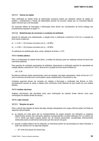 Licença de uso exclusivo para Petrobrás S/A
 Cópia impressa pelo Sistema Target CENWeb
                                                                                  ABNT NBR 6118:2003



14.7.3.1    Valores de rigidez

Para verificação do estado limite de deformação excessiva podem ser utilizados valores de rigidez do
estádio I, considerando o módulo de elasticidade secante do concreto, desde que os momentos fletores
sejam menores que o de fissuração.

Os eventuais efeitos de fissuração e deformação lenta devem ser considerados de forma análoga aos
procedimentos expostos na seção 17.

14.7.3.2    Redistribuição de momentos e condições de dutilidade

Quando for efetuada uma redistribuição, a relação entre o coeficiente δ (conforme 14.6.4.3) e a posição da
linha neutra é dada por:

a) δ ≥ 0,44 + 1,25 x/d para concretos com fck ≤ 35 MPa;

b) δ ≥ 0,56 + 1,25 x/d para concretos com fck > 35 MPa.

O coeficiente de redistribuição deve, ainda, obedecer ao limite δ ≥ 0,75.

14.7.4 Análise plástica

Para a consideração do estado limite último, a análise de esforços pode ser realizada através da teoria das
charneiras plásticas.

Para garantia de condições apropriadas de dutilidade, dispensando a verificação explícita da capacidade de
rotação plástica, prescrita em 14.6.5, deve-se ter a posição da linha neutra limitada em:

     x/d ≤ 0,30

Na falta de melhores dados experimentais, deve ser adotada, para lajes retangulares, razão mínima de 1,5:1
entre momentos de borda (com continuidade e apoio indeslocável) e momentos no vão.

Cuidados especiais devem ser tomados em relação à fissuração e verificação das flechas no ELS,
principalmente quando se adota a relação entre momentos muito diferente da que resulta de uma análise
elástica.

14.7.5 Análise não-linear

Análises não-lineares são permitidas tanto para verificações de estados limites últimos como para
verificações de estados limites de serviço.

14.7.6 Lajes maciças

14.7.6.1    Reações de apoio

Para o cálculo das reações de apoio das lajes maciças retangulares com carga uniforme podem ser feitas as
seguintes aproximações:

a) as reações em cada apoio são as correspondentes às cargas atuantes nos triângulos ou trapézios
   determinados através das charneiras plásticas correspondentes à análise efetivada com os critérios de
   14.7.4, sendo que essas reações podem ser, de maneira aproximada, consideradas uniformemente
   distribuídas sobre os elementos estruturais que lhes servem de apoio;

b) quando a análise plástica não for efetuada, as charneiras podem ser aproximadas por retas inclinadas, a
   partir dos vértices com os seguintes ângulos:

    ⎯ 45° entre dois apoios do mesmo tipo;


© ABNT 2004 ─ Todos os direitos reservados                                                              85
 
