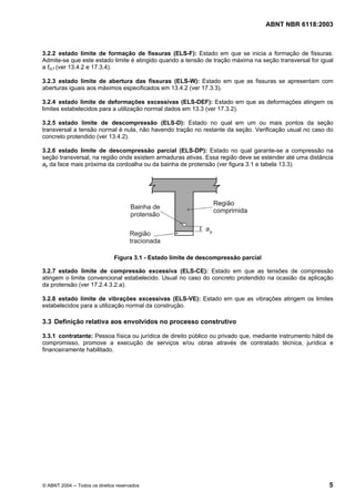 Licença de uso exclusivo para Petrobrás S/A
Cópia impressa pelo Sistema Target CENWeb
                                                                                     ABNT NBR 6118:2003



3.2.2 estado limite de formação de fissuras (ELS-F): Estado em que se inicia a formação de fissuras.
Admite-se que este estado limite é atingido quando a tensão de tração máxima na seção transversal for igual
a fct,f (ver 13.4.2 e 17.3.4).

3.2.3 estado limite de abertura das fissuras (ELS-W): Estado em que as fissuras se apresentam com
aberturas iguais aos máximos especificados em 13.4.2 (ver 17.3.3).

3.2.4 estado limite de deformações excessivas (ELS-DEF): Estado em que as deformações atingem os
limites estabelecidos para a utilização normal dados em 13.3 (ver 17.3.2).

3.2.5 estado limite de descompressão (ELS-D): Estado no qual em um ou mais pontos da seção
transversal a tensão normal é nula, não havendo tração no restante da seção. Verificação usual no caso do
concreto protendido (ver 13.4.2).

3.2.6 estado limite de descompressão parcial (ELS-DP): Estado no qual garante-se a compressão na
seção transversal, na região onde existem armaduras ativas. Essa região deve se estender até uma distância
ap da face mais próxima da cordoalha ou da bainha de protensão (ver figura 3.1 e tabela 13.3).




                               Figura 3.1 - Estado limite de descompressão parcial

3.2.7 estado limite de compressão excessiva (ELS-CE): Estado em que as tensões de compressão
atingem o limite convencional estabelecido. Usual no caso do concreto protendido na ocasião da aplicação
da protensão (ver 17.2.4.3.2.a).

3.2.8 estado limite de vibrações excessivas (ELS-VE): Estado em que as vibrações atingem os limites
estabelecidos para a utilização normal da construção.

3.3 Definição relativa aos envolvidos no processo construtivo

3.3.1 contratante: Pessoa física ou jurídica de direito público ou privado que, mediante instrumento hábil de
compromisso, promove a execução de serviços e/ou obras através de contratado técnica, jurídica e
financeiramente habilitado.




© ABNT 2004 ─ Todos os direitos reservados                                                                 5
 