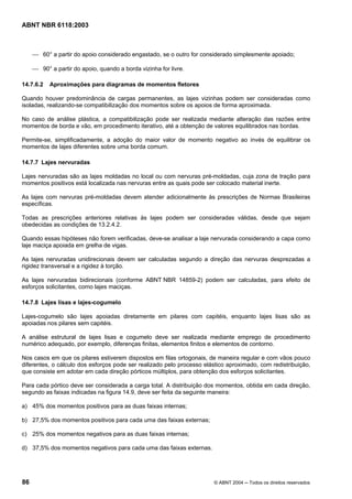 Licença de uso exclusivo para Petrobrás S/A
Cópia impressa pelo Sistema Target CENWeb
ABNT NBR 6118:2003



     ⎯ 60° a partir do apoio considerado engastado, se o outro for considerado simplesmente apoiado;

     ⎯ 90° a partir do apoio, quando a borda vizinha for livre.

14.7.6.2   Aproximações para diagramas de momentos fletores

Quando houver predominância de cargas permanentes, as lajes vizinhas podem ser consideradas como
isoladas, realizando-se compatibilização dos momentos sobre os apoios de forma aproximada.

No caso de análise plástica, a compatibilização pode ser realizada mediante alteração das razões entre
momentos de borda e vão, em procedimento iterativo, até a obtenção de valores equilibrados nas bordas.

Permite-se, simplificadamente, a adoção do maior valor de momento negativo ao invés de equilibrar os
momentos de lajes diferentes sobre uma borda comum.

14.7.7 Lajes nervuradas

Lajes nervuradas são as lajes moldadas no local ou com nervuras pré-moldadas, cuja zona de tração para
momentos positivos está localizada nas nervuras entre as quais pode ser colocado material inerte.

As lajes com nervuras pré-moldadas devem atender adicionalmente às prescrições de Normas Brasileiras
específicas.

Todas as prescrições anteriores relativas às lajes podem ser consideradas válidas, desde que sejam
obedecidas as condições de 13.2.4.2.

Quando essas hipóteses não forem verificadas, deve-se analisar a laje nervurada considerando a capa como
laje maciça apoiada em grelha de vigas.

As lajes nervuradas unidirecionais devem ser calculadas segundo a direção das nervuras desprezadas a
rigidez transversal e a rigidez à torção.

As lajes nervuradas bidirecionais (conforme ABNT NBR 14859-2) podem ser calculadas, para efeito de
esforços solicitantes, como lajes maciças.

14.7.8 Lajes lisas e lajes-cogumelo

Lajes-cogumelo são lajes apoiadas diretamente em pilares com capitéis, enquanto lajes lisas são as
apoiadas nos pilares sem capitéis.

A análise estrutural de lajes lisas e cogumelo deve ser realizada mediante emprego de procedimento
numérico adequado, por exemplo, diferenças finitas, elementos finitos e elementos de contorno.

Nos casos em que os pilares estiverem dispostos em filas ortogonais, de maneira regular e com vãos pouco
diferentes, o cálculo dos esforços pode ser realizado pelo processo elástico aproximado, com redistribuição,
que consiste em adotar em cada direção pórticos múltiplos, para obtenção dos esforços solicitantes.

Para cada pórtico deve ser considerada a carga total. A distribuição dos momentos, obtida em cada direção,
segundo as faixas indicadas na figura 14.9, deve ser feita da seguinte maneira:

a) 45% dos momentos positivos para as duas faixas internas;

b) 27,5% dos momentos positivos para cada uma das faixas externas;

c) 25% dos momentos negativos para as duas faixas internas;

d) 37,5% dos momentos negativos para cada uma das faixas externas.




86                                                                     © ABNT 2004 ─ Todos os direitos reservados
 