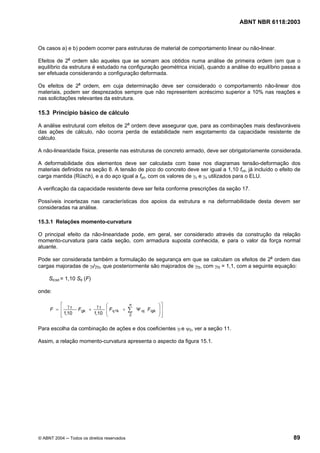 Licença de uso exclusivo para Petrobrás S/A
Cópia impressa pelo Sistema Target CENWeb
                                                                                     ABNT NBR 6118:2003



Os casos a) e b) podem ocorrer para estruturas de material de comportamento linear ou não-linear.

Efeitos de 2a ordem são aqueles que se somam aos obtidos numa análise de primeira ordem (em que o
equilíbrio da estrutura é estudado na configuração geométrica inicial), quando a análise do equilíbrio passa a
ser efetuada considerando a configuração deformada.

Os efeitos de 2a ordem, em cuja determinação deve ser considerado o comportamento não-linear dos
materiais, podem ser desprezados sempre que não representem acréscimo superior a 10% nas reações e
nas solicitações relevantes da estrutura.

15.3 Princípio básico de cálculo

A análise estrutural com efeitos de 2a ordem deve assegurar que, para as combinações mais desfavoráveis
das ações de cálculo, não ocorra perda de estabilidade nem esgotamento da capacidade resistente de
cálculo.

A não-linearidade física, presente nas estruturas de concreto armado, deve ser obrigatoriamente considerada.

A deformabilidade dos elementos deve ser calculada com base nos diagramas tensão-deformação dos
materiais definidos na seção 8. A tensão de pico do concreto deve ser igual a 1,10 fcd, já incluído o efeito de
carga mantida (Rüsch), e a do aço igual a fyd, com os valores de γc e γs utilizados para o ELU.

A verificação da capacidade resistente deve ser feita conforme prescrições da seção 17.

Possíveis incertezas nas características dos apoios da estrutura e na deformabilidade desta devem ser
consideradas na análise.

15.3.1 Relações momento-curvatura

O principal efeito da não-linearidade pode, em geral, ser considerado através da construção da relação
momento-curvatura para cada seção, com armadura suposta conhecida, e para o valor da força normal
atuante.

Pode ser considerada também a formulação de segurança em que se calculam os efeitos de 2a ordem das
cargas majoradas de γf/γf3, que posteriormente são majorados de γf3, com γf3 = 1,1, com a seguinte equação:

     Sd,tot = 1,10 Sd (F)

onde:

         ⎡ γ                  γf   ⎛            n              ⎞⎤
     F = ⎢    f
                   F gk +          ⎜ F q 1k +   ∑   Ψ oj F qjk ⎟ ⎥
         ⎢ 1,10             1,10   ⎜                           ⎟⎥
         ⎣                         ⎝            2              ⎠⎦

Para escolha da combinação de ações e dos coeficientes γf e ψ0, ver a seção 11.

Assim, a relação momento-curvatura apresenta o aspecto da figura 15.1.




© ABNT 2004 ─ Todos os direitos reservados                                                                  89
 