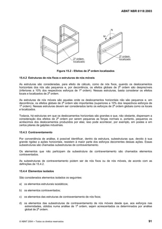 Licença de uso exclusivo para Petrobrás S/A
  Cópia impressa pelo Sistema Target CENWeb
                                                                                   ABNT NBR 6118:2003




                                   Figura 15.2 - Efeitos de 2a ordem localizados

15.4.2 Estruturas de nós fixos e estruturas de nós móveis

As estruturas são consideradas, para efeito de cálculo, como de nós fixos, quando os deslocamentos
horizontais dos nós são pequenos e, por decorrência, os efeitos globais de 2a ordem são desprezíveis
(inferiores a 10% dos respectivos esforços de 1a ordem). Nessas estruturas, basta considerar os efeitos
locais e localizados de 2a ordem.

As estruturas de nós móveis são aquelas onde os deslocamentos horizontais não são pequenos e, em
decorrência, os efeitos globais de 2a ordem são importantes (superiores a 10% dos respectivos esforços de
1a ordem). Nessas estruturas devem ser considerados tanto os esforços de 2a ordem globais como os locais
e localizados.

Todavia, há estruturas em que os deslocamentos horizontais são grandes e que, não obstante, dispensam a
consideração dos efeitos de 2a ordem por serem pequenas as forças normais e, portanto, pequenos os
acréscimos dos deslocamentos produzidos por elas; isso pode acontecer, por exemplo, em postes e em
certos pilares de galpões industriais.

15.4.3 Contraventamento

Por conveniência de análise, é possível identificar, dentro da estrutura, subestruturas que, devido à sua
grande rigidez a ações horizontais, resistem à maior parte dos esforços decorrentes dessas ações. Essas
subestruturas são chamadas subestruturas de contraventamento.

Os elementos que não participam da subestrutura de contraventamento são chamados elementos
contraventados.

As subestruturas de contraventamento podem ser de nós fixos ou de nós móveis, de acordo com as
definições de 15.4.2.

15.4.4 Elementos isolados

São considerados elementos isolados os seguintes:

a) os elementos estruturais isostáticos;

b) os elementos contraventados;

c) os elementos das estruturas de contraventamento de nós fixos;

d) os elementos das subestruturas de contraventamento de nós móveis desde que, aos esforços nas
   extremidades, obtidos numa análise de 1a ordem, sejam acrescentados os determinados por análise
   global de 2a ordem.



© ABNT 2004 ─ Todos os direitos reservados                                                            91
 