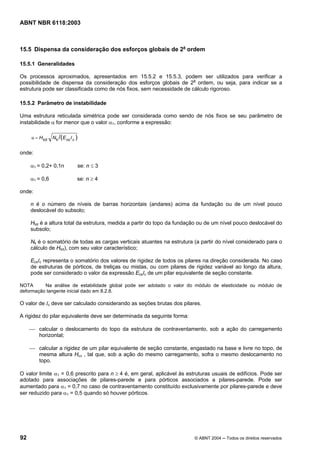 Licença de uso exclusivo para Petrobrás S/A
Cópia impressa pelo Sistema Target CENWeb
ABNT NBR 6118:2003



15.5 Dispensa da consideração dos esforços globais de 2a ordem

15.5.1 Generalidades

Os processos aproximados, apresentados em 15.5.2 e 15.5.3, podem ser utilizados para verificar a
possibilidade de dispensa da consideração dos esforços globais de 2a ordem, ou seja, para indicar se a
estrutura pode ser classificada como de nós fixos, sem necessidade de cálculo rigoroso.

15.5.2 Parâmetro de instabilidade

Uma estrutura reticulada simétrica pode ser considerada como sendo de nós fixos se seu parâmetro de
instabilidade α for menor que o valor α1, conforme a expressão:

     α = H tot   N k /( E cs I c )


onde:

     α1 = 0,2+ 0,1n                  se: n ≤ 3

     α1 = 0,6                    se: n ≥ 4

onde:

     n é o número de níveis de barras horizontais (andares) acima da fundação ou de um nível pouco
     deslocável do subsolo;

     Htot é a altura total da estrutura, medida a partir do topo da fundação ou de um nível pouco deslocável do
     subsolo;

     Nk é o somatório de todas as cargas verticais atuantes na estrutura (a partir do nível considerado para o
     cálculo de Htot), com seu valor característico;

     EcsIc representa o somatório dos valores de rigidez de todos os pilares na direção considerada. No caso
     de estruturas de pórticos, de treliças ou mistas, ou com pilares de rigidez variável ao longo da altura,
     pode ser considerado o valor da expressão EcsIc de um pilar equivalente de seção constante.

NOTA      Na análise de estabilidade global pode ser adotado o valor do módulo de elasticidade ou módulo de
deformação tangente inicial dado em 8.2.8.

O valor de Ic deve ser calculado considerando as seções brutas dos pilares.

A rigidez do pilar equivalente deve ser determinada da seguinte forma:

     ⎯ calcular o deslocamento do topo da estrutura de contraventamento, sob a ação do carregamento
       horizontal;

     ⎯ calcular a rigidez de um pilar equivalente de seção constante, engastado na base e livre no topo, de
       mesma altura Htot , tal que, sob a ação do mesmo carregamento, sofra o mesmo deslocamento no
       topo.

O valor limite α1 = 0,6 prescrito para n ≥ 4 é, em geral, aplicável às estruturas usuais de edifícios. Pode ser
adotado para associações de pilares-parede e para pórticos associados a pilares-parede. Pode ser
aumentado para α1 = 0,7 no caso de contraventamento constituído exclusivamente por pilares-parede e deve
ser reduzido para α1 = 0,5 quando só houver pórticos.




92                                                                        © ABNT 2004 ─ Todos os direitos reservados
 