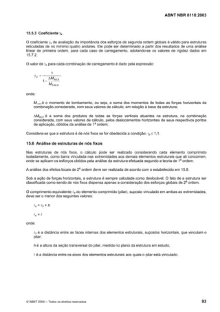 Licença de uso exclusivo para Petrobrás S/A
 Cópia impressa pelo Sistema Target CENWeb
                                                                                      ABNT NBR 6118:2003



15.5.3 Coeficiente γz

O coeficiente γz de avaliação da importância dos esforços de segunda ordem globais é válido para estruturas
reticuladas de no mínimo quatro andares. Ele pode ser determinado a partir dos resultados de uma análise
linear de primeira ordem, para cada caso de carregamento, adotando-se os valores de rigidez dados em
15.7.2.

O valor de γz para cada combinação de carregamento é dado pela expressão:

                    1
     γz =
                   ∆M tot,d
              1−
                   M 1,tot,d

onde:

     M1,tot,d é o momento de tombamento, ou seja, a soma dos momentos de todas as forças horizontais da
     combinação considerada, com seus valores de cálculo, em relação à base da estrutura;

     ∆Mtot,d é a soma dos produtos de todas as forças verticais atuantes na estrutura, na combinação
     considerada, com seus valores de cálculo, pelos deslocamentos horizontais de seus respectivos pontos
     de aplicação, obtidos da análise de 1a ordem;

Considera-se que a estrutura é de nós fixos se for obedecida a condição: γz ≤ 1,1.

15.6 Análise de estruturas de nós fixos

Nas estruturas de nós fixos, o cálculo pode ser realizado considerando cada elemento comprimido
isoladamente, como barra vinculada nas extremidades aos demais elementos estruturais que ali concorrem,
onde se aplicam os esforços obtidos pela análise da estrutura efetuada segundo a teoria de 1a ordem.

A análise dos efeitos locais de 2a ordem deve ser realizada de acordo com o estabelecido em 15.8.

Sob a ação de forças horizontais, a estrutura é sempre calculada como deslocável. O fato de a estrutura ser
classificada como sendo de nós fixos dispensa apenas a consideração dos esforços globais de 2a ordem.

O comprimento equivalente le do elemento comprimido (pilar), suposto vinculado em ambas as extremidades,
deve ser o menor dos seguintes valores:

     le = l0 + h

     le = l

onde:

     l0 é a distância entre as faces internas dos elementos estruturais, supostos horizontais, que vinculam o
     pilar;

     h é a altura da seção transversal do pilar, medida no plano da estrutura em estudo;

     l é a distância entre os eixos dos elementos estruturais aos quais o pilar está vinculado.




© ABNT 2004 ─ Todos os direitos reservados                                                                93
 
