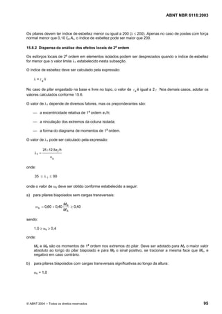 Licença de uso exclusivo para Petrobrás S/A
Cópia impressa pelo Sistema Target CENWeb
                                                                                     ABNT NBR 6118:2003



Os pilares devem ter índice de esbeltez menor ou igual a 200 (λ ≤ 200). Apenas no caso de postes com força
normal menor que 0,10 fcd Ac, o índice de esbeltez pode ser maior que 200.

15.8.2 Dispensa da análise dos efeitos locais de 2a ordem

Os esforços locais de 2a ordem em elementos isolados podem ser desprezados quando o índice de esbeltez
for menor que o valor limite λ1 estabelecido nesta subseção.

O índice de esbeltez deve ser calculado pela expressão:

     λ = l e /i

No caso de pilar engastado na base e livre no topo, o valor de l e é igual a 2 l . Nos demais casos, adotar os
valores calculados conforme 15.6.

O valor de λ1 depende de diversos fatores, mas os preponderantes são:

     ⎯ a excentricidade relativa de 1a ordem e1/h;

     ⎯ a vinculação dos extremos da coluna isolada;

     ⎯ a forma do diagrama de momentos de 1a ordem.

O valor de λ1 pode ser calculado pela expressão:

            25+12,5e /h
                          1
     λ1 =
                  α
                      b


onde:

     35 ≤ λ 1 ≤ 90

onde o valor de αb deve ser obtido conforme estabelecido a seguir:

a) para pilares biapoiados sem cargas transversais:

                              MB
      α b = 0,60 + 0,40          ≥ 0,40
                              MA

sendo:

     1,0 ≥ αb ≥ 0,4

onde:

     MA e MB são os momentos de 1a ordem nos extremos do pilar. Deve ser adotado para MA o maior valor
     absoluto ao longo do pilar biapoiado e para MB o sinal positivo, se tracionar a mesma face que MA, e
     negativo em caso contrário.

b)   para pilares biapoiados com cargas transversais significativas ao longo da altura:

     αb = 1,0




© ABNT 2004 ─ Todos os direitos reservados                                                                 95
 