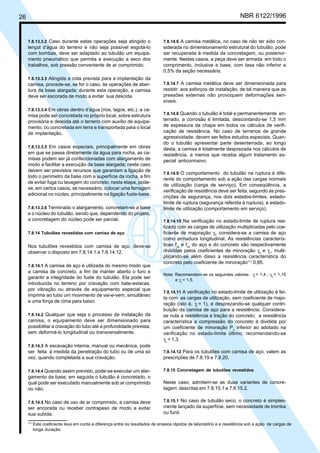 26 NBR 6122/1996
7.8.13.3.2 Caso durante estas operações seja atingido o
lençol d’água do terreno e não seja possível esgotá-lo
com bombas, deve ser adaptado ao tubulão um equipa-
mento pneumático que permita a execução a seco dos
trabalhos, sob pressão conveniente de ar comprimido.
7.8.13.3.3 Atingida a cota prevista para a implantação da
camisa, procede-se, se for o caso, às operações de aber-
tura da base alargada; durante esta operação, a camisa
deve ser escorada de modo a evitar sua descida.
7.8.13.3.4 Em obras dentro d’água (rios, lagos, etc.), a ca-
misa pode ser concretada no próprio local, sobre estrutura
provisória e descida até o terreno com auxílio de equipa-
mento, ou concretada em terra e transportada para o local
de implantação.
7.8.13.3.5 Em casos especiais, principalmente em obras
em que se passa diretamente da água para rocha, as ca-
misas podem ser já confeccionadas com alargamento de
modo a facilitar a execução da base alargada; neste caso
devem ser previstos recursos que garantam a ligação de
todo o perímetro da base com a superfície da rocha, a fim
de evitar fuga ou lavagem do concreto; nesta etapa, pode-
se, em certos casos, se necessário, colocar uma ferragem
adicional no núcleo, principalmente na ligação fuste-base.
7.8.13.3.6 Terminado o alargamento, concretam-se a base
e o núcleo do tubulão, sendo que, dependendo do projeto,
a concretagem do núcleo pode ser parcial.
7.8.14 Tubulões revestidos com camisa de aço
Nos tubulões revestidos com camisa de aço, deve-se
observar o disposto em 7.8.14.1 a 7.8.14.12.
7.8.14.1 A camisa de aço é utilizada do mesmo modo que
a camisa de concreto, a fim de manter aberto o furo e
garantir a integridade do fuste do tubulão. Ela pode ser
introduzida no terreno por cravação com bate-estacas,
por vibração ou através de equipamento especial que
imprima ao tubo um movimento de vai-e-vem, simultâneo
a uma força de cima para baixo.
7.8.14.2 Qualquer que seja o processo de instalação da
camisa, o equipamento deve ser dimensionado para
possibilitar a cravação do tubo até a profundidade prevista,
sem deformá-lo longitudinal ou transversalmente.
7.8.14.3 A escavação interna, manual ou mecânica, pode
ser feita à medida da penetração do tubo ou de uma só
vez, quando completada a sua cravação.
7.8.14.4 Quando assim previsto, pode-se executar um alar-
gamento da base; em seguida o tubulão é concretado, o
qual pode ser executado manualmente sob ar comprimido
ou não.
7.8.14.5 No caso de uso de ar comprimido, a camisa deve
ser ancorada ou receber contrapeso de modo a evitar
sua subida.
7.8.14.6 A camisa metálica, no caso de não ter sido con-
siderada no dimensionamento estrutural do tubulão, pode
ser recuperada à medida da concretagem, ou posterior-
mente. Nestes casos, a peça deve ser armada em todo o
comprimento, inclusive a base, com taxa não inferior a
0,5% da seção necessária.
7.8.14.7 A camisa metálica deve ser dimensionada para
resistir aos esforços de instalação, de tal maneira que as
pressões externas não provoquem deformações sen-
síveis.
7.8.14.8 Quando o tubulão é total e permanentemente en-
terrado, a corrosão é limitada, descontando-se 1,5 mm
de espessura da chapa em todos os cálculos de verifi-
cação de resistência. No caso de terrenos de grande
agressividade, devem ser feitos estudos especiais. Quan-
do o tubulão apresentar parte desenterrada, ao longo
desta, a camisa é totalmente desprezada nos cálculos de
resistência, a menos que receba algum tratamento es-
pecial anticorrosivo.
7.8.14.9 O comportamento do tubulão na ruptura é dife-
rente do comportamento sob a ação das cargas normais
de utilização (carga de serviço). Em conseqüência, a
verificação de resistência deve ser feita, segundo as pres-
crições de segurança, nos dois estados-limites, estado-
limite de ruptura (segurança referida à ruptura), e estado-
limite de utilização (comportamento em serviço).
7.8.14.10 Na verificação no estado-limite de ruptura rea-
lizado com as cargas de utilização multiplicadas pelo coe-
ficiente de majoração γf
, considera-se a camisa de aço
como armadura longitudinal. As resistências caracterís-
ticas fyk
e fck
do aço e do concreto são respectivamente
divididas pelos coeficientes de minoração γs
e γc
, multi-
plicando-se além disso a resistência característica do
concreto pelo coeficiente de minoração11)
0,85.
Nota: Recomendam-se os seguintes valores: γf
= 1,4 ; γs
= 1,15
e γc
= 1,5.
7.8.14.11 A verificação no estado-limite de utilização é fei-
ta com as cargas de utilização, sem coeficiente de majo-
ração (isto é, γf
= 1), e desprezando-se qualquer contri-
buição da camisa de aço para a resistência. Considera-
se nula a resistência a tração do concreto; a resistência
característica a compressão do concreto é dividida por
um coeficiente de minoração Po
inferior ao adotado na
verificação no estado-limite último, recomendando-se
γc
= 1,3.
7.8.14.12 Para os tubulões com camisa de aço, valem as
prescrições de 7.8.19 e 7.8.20.
7.8.15 Concretagem de tubulões revestidos
Neste caso, admitem-se as duas variantes de concre-
tagem descritas em 7.8.15.1 e 7.8.15.2.
7.8.15.1 No caso de tubulão seco, o concreto é simples-
mente lançado da superfície, sem necessidade de tromba
ou funil.
11)
Este coeficiente leva em conta a diferença entre os resultados de ensaios rápidos de laboratório e a resistência sob a ação de cargas de
longa duração.
Cópia não autorizada
 