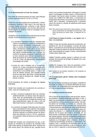28 NBR 6122/1996
7.8.18 Dimensionamento do fuste dos tubulões
Para efeito de dimensionamento do fuste, cabe distinguir
os dois casos descritos em 7.8.18.1 e 7.8.18.2.
7.8.18.1 No caso dos tubulões sem revestimento, o dimen-
sionamento estrutural é feito como o de uma peça de
concreto simples ou armado, conforme o caso. Quanto
ao coeficiente de minoração γc
do concreto, este deve ser
tomado igual a 1,6, tendo em vista as condições de con-
cretagem do tubulão.
7.8.18.2 No caso de tubulões com revestimento de concreto
armado, há dois pormenores a considerar:
a) a armadura necessária pode ser colocada total-
mente no revestimento ou parte no revestimento e
parte no núcleo; no trabalho a compressão, o nú-
cleo e a camisa de concreto devem ser conside-
rados, constituindo a seção plena; no caso de fle-
xão, entretanto, deve-se admitir o concreto do nú-
cleo agindo monoliticamente com a camisa, tor-
nando-se necessário assegurar a aderência entre
os dois, tomando para tanto as necessárias me-
didas de limpeza da superfície interna da camisa
e, se for o caso, de apicoamento, previamente à
concretagem do núcleo;
b) tendo em vista o trabalho sob ar comprimido,
quando for o caso, a armadura transversal (estri-
bos) é calculada imaginando-se o tubulão sob ar
comprimido a uma pressão igual a 1,3 vez a má-
xima de trabalho prevista, sem pressão externa
de terra e sem água; além disso, cuidado especial
deve ser dado à armadura de fixação da cam-
pânula à camisa.
7.8.19 Armadura do núcleo e ferragem de ligação
fuste-base
7.8.19.1 Nos tubulões com revestimento de concreto ar-
mado, deve ser considerado que:
a) toda a armadura longitudinal deve ser colocada,
preferencialmente, na camisa. Caso não seja pos-
sível, deve ser acrescentada uma armadura no
núcleo, a qual deve ser montada de maneira que
seja suficientemente rígida, de modo a não ser
deformada durante o manuseio e concretagem;
b) a armadura de ligação fuste-base deve ser proje-
tada e executada de modo a garantir concretagem
satisfatória da base alargada. A malha constituída
de ferros verticais e os estribos devem ter dimen-
sões não inferiores a 30 cm x 30 cm, usando-se,
se necessário, feixes de barras ao invés de barras
isoladas.
7.8.19.2 Nos tubulões com revestimento de aço, a veri-
ficação de resistência da armadura de transição fuste-
base é feita apenas no estado-limite último, devendo ser
pelo menos igual à da camisa de aço, suposta funcio-
nando como armadura longitudinal. A ferragem é cravada
após a concretagem da base, sendo o comprimento de
ancoragem das barras dessa armadura calculado de
acordo com a NBR 6118. Além disto, o comprimento de
justaposição das barras e da camisa de aço não deve ser
menor que o calculado, considerando-se o perímetro
interno da camisa e a tensão de aderência entre barras
lisas e concreto.
Nota: Para calcular este comprimento, basta substituir, na equa-
ção do comprimento de ancoragem de barras lisas, o diâ-
metro das barras por quatro vezes a espessura da ca-
misa.
7.8.20 Preparo da cabeça do tubulão e sua ligação com o
bloco de coroamento
7.8.20.1 O topo dos tubulões apresenta normalmente, de-
pendendo do tipo de concretagem, concreto não satis-
fatório, o qual deve ser removido até que se atinja material
adequado, ainda que abaixo da cota de arrasamento pre-
vista, reconcretando-se a seguir o trecho eventualmente
cortado abaixo desta cota.
7.8.20.2 Tubulões sujeitos apenas a esforços de com-
pressão não precisam de ferragem de ligação com o blo-
co de coroamento.
7.8.20.3 Em qualquer caso, deve ser garantida a trans-
ferência adequada da carga do pilar para o tubulão.
Nota: Aplicam-se aos tubulões revestidos e não revestidos as
prescrições de 7.9.
7.9 Considerações gerais válidas para fundações
profundas
No caso de estacas cravadas por prensagem, a plataforma
de reação ou cargueira e os demais elementos de crava-
ção devem ser preparados para uma carga não inferior
a 1,5 vez a carga de projeto da estaca.
7.9.1 Seqüência executiva de estacas
7.9.1.1 Quando as estacas fazem parte de grupos, devem-
se considerar os efeitos desta execução sobre o solo, a
saber, seu levantamento e deslocamento lateral, e suas
conseqüências sobre as estacas já executadas. Tais efei-
tos devem ser reduzidos, na medida do possível, pela
escolha conveniente do tipo de estaca, seu espaçamento
e técnica executiva. Alguns tipos de solos, particularmente
os aterros e as areias fofas, são compactados pela cra-
vação das estacas e a seqüência de execução destas
estacas, em um grupo, deve evitar a formação de um
bloco de solo compactado capaz de impedir a execução
das demais estacas. Havendo necessidade de atravessar
camadas resistentes, pode-se recorrer à perfuração (solos
argilosos) ou à lançagem (solos arenosos), tendo-se o
cuidado de não descalçar as estacas já executadas. Em
qualquer caso, a seqüência de execução deve ser do
centro do grupo para a periferia, ou de um bordo em dire-
ção ao outro e seguindo a recomendação de 7.8.3.2.2.
Cópia não autorizada
 