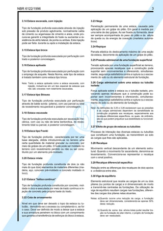 NBR 6122/1996 3
3.14 Estaca escavada, com injeção
Tipo de fundação profunda executada através de injeção
sob pressão de produto aglutinante, normalmente calda
de cimento ou argamassa de cimento e areia, onde pro-
cura-se garantir a integridade do fuste ou aumentar a re-
sistência de atrito lateral, de ponta ou ambas. Esta injeção
pode ser feita durante ou após a instalação da estaca.
3.15 Estaca tipo broca
Tipo de fundação profunda executada por perfuração com
trado e posterior concretagem.
3.16 Estaca apiloada
Tipo de fundação profunda executada por perfuração com
o emprego de soquete. Nesta Norma, este tipo de estaca
é tratado também como estaca tipo broca.
Nota: Tanto a estaca apiloada como a estaca escavada, com
injeção, incluem-se em um tipo especial de estacas que
não são cravadas nem totalmente escavadas.
3.17 Estaca tipo Strauss
Tipo de fundação profunda executada por perfuração
através de balde sonda (piteira), com uso parcial ou total
de revestimento recuperável e posterior concretagem.
3.18 Estaca escavada
Tipo de fundação profunda executada por escavação me-
cânica, com uso ou não de lama bentonítica, de reves-
timento total ou parcial, e posterior concretagem.
3.19 Estaca tipo Franki
Tipo de fundação profunda caracterizada por ter uma
base alargada, obtida introduzindo-se no terreno uma
certa quantidade de material granular ou concreto, por
meio de golpes de um pilão. O fuste pode ser moldado no
terreno com revestimento perdido ou não ou ser cons-
tituído por um elemento pré-moldado.
3.20 Estaca mista
Tipo de fundação profunda constituída de dois (e não
mais do que dois) elementos de materiais diferentes (ma-
deira, aço, concreto pré-moldado e concreto moldado in
loco).
3.21 Estaca "hélice contínua"
Tipo de fundação profunda constituída por concreto, mol-
dada in loco e executada por meio de trado contínuo e in-
jeção de concreto pela própria haste do trado.
3.22 Cota de arrasamento
Nível em que deve ser deixado o topo da estaca ou tu-
bulão, demolindo-se o excesso ou completando-o, se for
o caso. Deve ser definido de modo a deixar que a estaca
e sua armadura penetrem no bloco com um comprimento
que garanta a transferência de esforços do bloco à estaca.
3.23 Nega
Penetração permanente de uma estaca, causada pela
aplicação de um golpe do pilão. Em geral é medida por
uma série de dez golpes. Ao ser fixada ou fornecida, deve
ser sempre acompanhada do peso do pilão e da altura
de queda ou da energia de cravação (martelos automá-
ticos).
3.24 Repique
Parcela elástica do deslocamento máximo de uma seção
da estaca, decorrente da aplicação de um golpe do pilão.
3.25 Pressão admissível de uma fundação superficial
Tensão aplicada por uma fundação superficial ao terreno,
provocando apenas recalques que a construção pode
suportar sem inconvenientes e oferecendo, simultanea-
mente, segurança satisfatória contra a ruptura ou o escoa-
mento do solo ou do elemento estrutural de fundação.
3.26 Carga admissível sobre uma estaca ou tubulão
isolado
Força aplicada sobre a estaca ou o tubulão isolado, pro-
vocando apenas recalques que a construção pode su-
portar sem inconvenientes e oferecendo, simultanea-
mente, segurança satisfatória contra a ruptura ou o escoa-
mento do solo ou do elemento de fundação.
Nota: As definições de 3.25 e 3.26 esclarecem que as pressões
e as cargas admissíveis dependem da sensibilidade da
construção projetada aos recalques, especialmente aos
recalques diferenciais específicos, os quais, de ordinário,
são os que podem prejudicar sua estabilidade ou funcionali-
dade.
3.27 Efeito de grupo de estacas ou tubulões
Processo de interação das diversas estacas ou tubulões
que constituem uma fundação, ao transmitirem ao solo
as cargas que lhes são aplicadas.
3.28 Recalque
Movimento vertical descendente de um elemento estru-
tural. Quando o movimento for ascendente, denomina-se
levantamento. Convenciona-se representar o recalque
com o sinal positivo.
3.29 Recalque diferencial específico
Relação entre as diferenças dos recalques de dois apoios
e a distância entre eles.
3.30 Viga de equilíbrio
Elemento estrutural que recebe as cargas de um ou dois
pilares (ou pontos de carga) e é dimensionado de modo
a transmiti-las centradas às fundações. Da utilização de
viga de equilíbrio resultam cargas nas fundações, diferen-
tes das cargas dos pilares nelas atuantes.
Notas: a)Quando ocorre uma redução da carga, a fundação
deve ser dimensionada, considerando-se apenas 50%
desta redução.
b) Quando da soma dos alívios totais puder resultar tra-
ção na fundação do pilar interno, o projeto de fundação
deve ser reestudado.
Cópia não autorizada
 